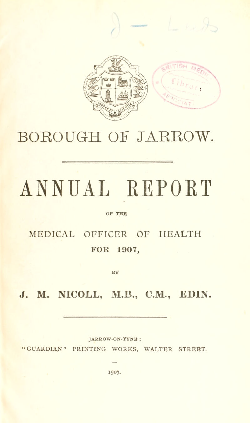 BOROUGH OF JARROW. ANNUAL REPORT op the MEDICAL OFFICER OF HEALTH FOR 1907, J. M. NICOJLL, M.B., C.M., EDIN. JARROW-ON-TYNB : “GUARDIAN” PRINTING WORKS, WALTER STREET. 1907.