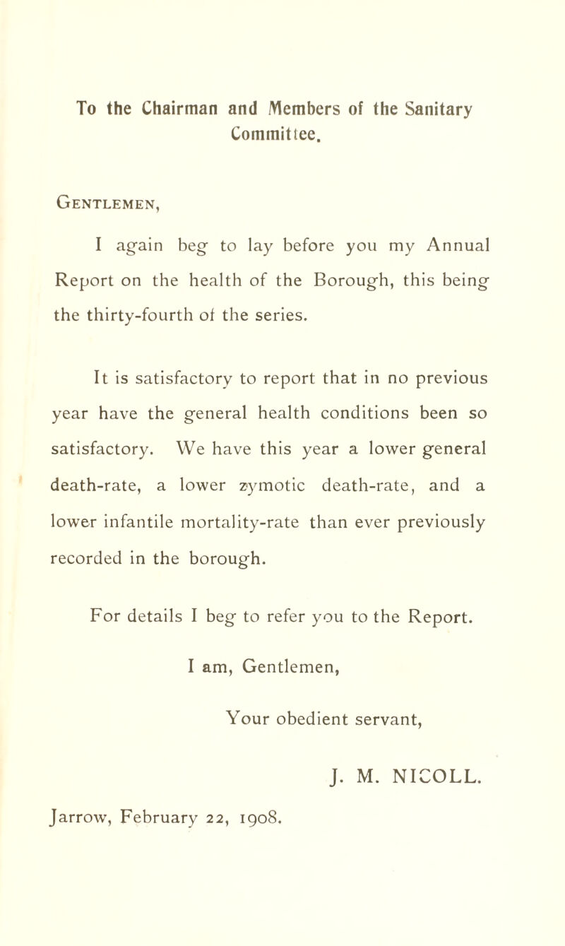 To the Chairman and Members of the Sanitary Committee. Gentlemen, I again beg to lay before you my Annual Report on the health of the Borough, this being the thirty-fourth of the series. It is satisfactory to report that in no previous year have the general health conditions been so satisfactory. We have this year a lower general death-rate, a lower zymotic death-rate, and a lower infantile mortality-rate than ever previously recorded in the borough. For details I beg to refer you to the Report. I am, Gentlemen, Your obedient servant, J. M. NICOLL. Jarrow, February 22, 1908.