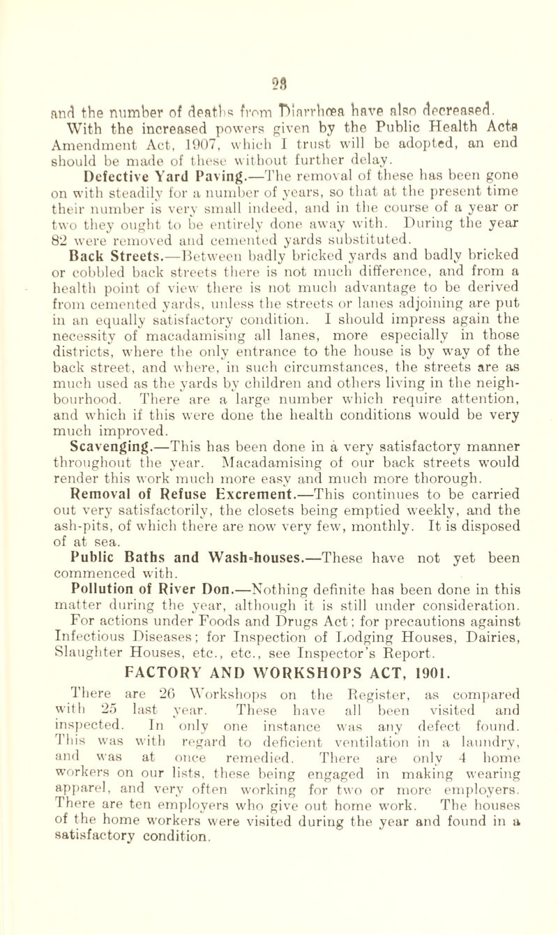 and the number of death's from Tdarrhoea have also decreased. With the increased powers given by the Public Health Acta Amendment Act, 1907, which 1 trust will be adopted, an end should be made of these without further delay. Defective Yard Paving.—The removal of these has been gone on with steadily for a number of years, so that at the present time their number is very small indeed, and in the course of a year or two they ought to be entirely done away with. During the year 82 were removed and cemented yards substituted. Back Streets.—Between badly bricked yards and badly bricked or cobbled back streets there is not much difference, and from a health point of view there is not much advantage to be derived from cemented yards, unless the streets or lanes adjoining are put in an equally satisfactory condition. I should impress again the necessity of macadamising all lanes, more especially in those districts, where the only entrance to the house is by way of the back street, and where, in such circumstances, the streets are as much used as the yards by children and others living in the neigh¬ bourhood. There are a large number which require attention, and which if this were done the health conditions would be very much improved. Scavenging.—This has been done in a very satisfactory manner throughout the year. Macadamising of our back streets would render this work much more easy and much more thorough. Removal of Refuse Excrement.—This continues to be carried out very satisfactorily, the closets being emptied weekly, and the ash-pits, of which there are now very few, monthly. It is disposed of at sea. Public Baths and Wash=houses.—These have not yet been commenced with. Pollution of River Don.—Nothing definite has been done in this matter during the year, although it is still under consideration. For actions under Foods and Drugs Act; for precautions against Infectious Diseases; for Inspection of Lodging Houses, Dairies, Slaughter Houses, etc., etc., see Inspector’s Report. FACTORY AND WORKSHOPS ACT, 1901. There are 26 Workshops on the Register, as compared with 25 last year. These have all been visited and inspected. In only one instance was any defect found. This was with regard to deficient ventilation in a laundry, and was at once remedied. There are only 4 home workers on our lists, these being engaged in making wearing apparel, and very often working for two or more employers. There are ten employers who give out home work. The houses of the home workers were visited during the year and found in a satisfactory condition.