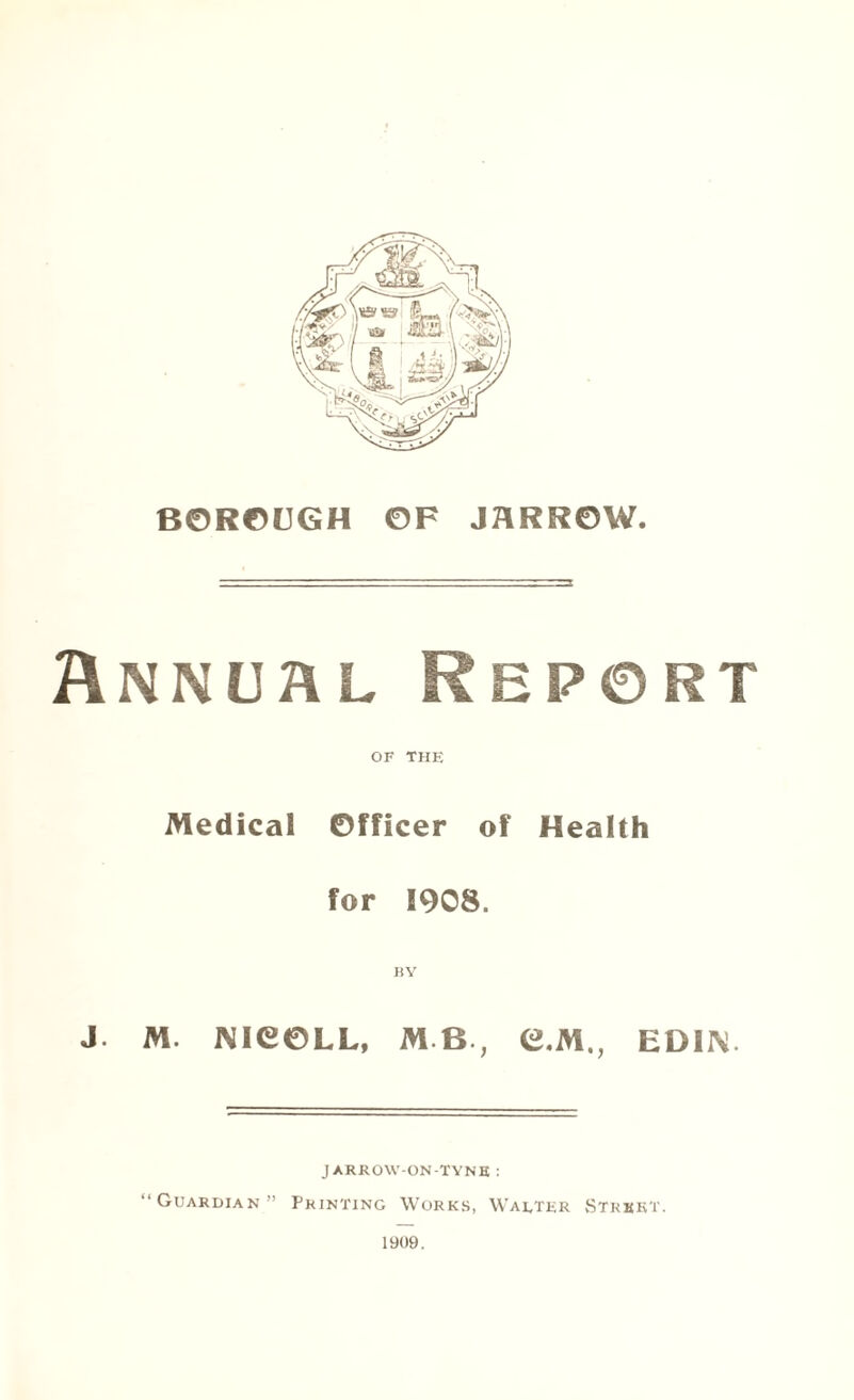 BOROUGH OF JARROW. Annual Report OF THE Medical Officer of Health for 1908. J. M. NieOLL, MB, G.M., EDIN JARROW-ON-TYNE : “Guardian” Printing Works, Walter Street. 1909.