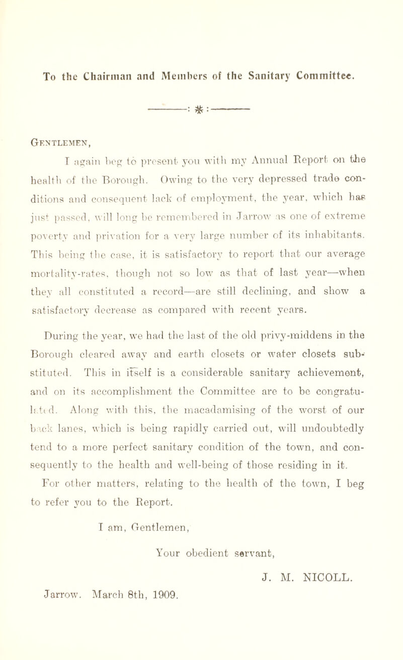 To the Chairman and Members of the Sanitary Committee. -: - Gentlemen, T again beg to present you with my Annual Report on the health of the Borough. Owing to the very depressed trade con¬ ditions and consequent lack of employment, the year, which has just passed, will long be remembered in -Jarrow as one of extreme poverty and privation for a very large number of its inhabitants. This being the case, it is satisfactory to report that our average mortality-rates, though not so low as that of last year—when they all constituted a record—are still declining, and show a satisfactory decrease as compared with recent years. During the year, we had the last of the old privy-middens in the Borough cleared away and earth closets or water closets sub¬ stituted. This in itself is a considerable sanitary achievement, and on its accomplishment the Committee are to be congratu- h.ttd. Along with this, the macadamising of the worst of our b iok lanes, which is being rapidly carried out, will undoubtedly tend to a more perfect sanitary condition of the town, and con¬ sequently to the health and well-being of those residing in it. For other matters, relating to the health of the town, I beg to refer you to the Report. I am, Gentlemen, Your obedient servant, J. M. NICOLL. Jarrovv. March 8th, 1909.