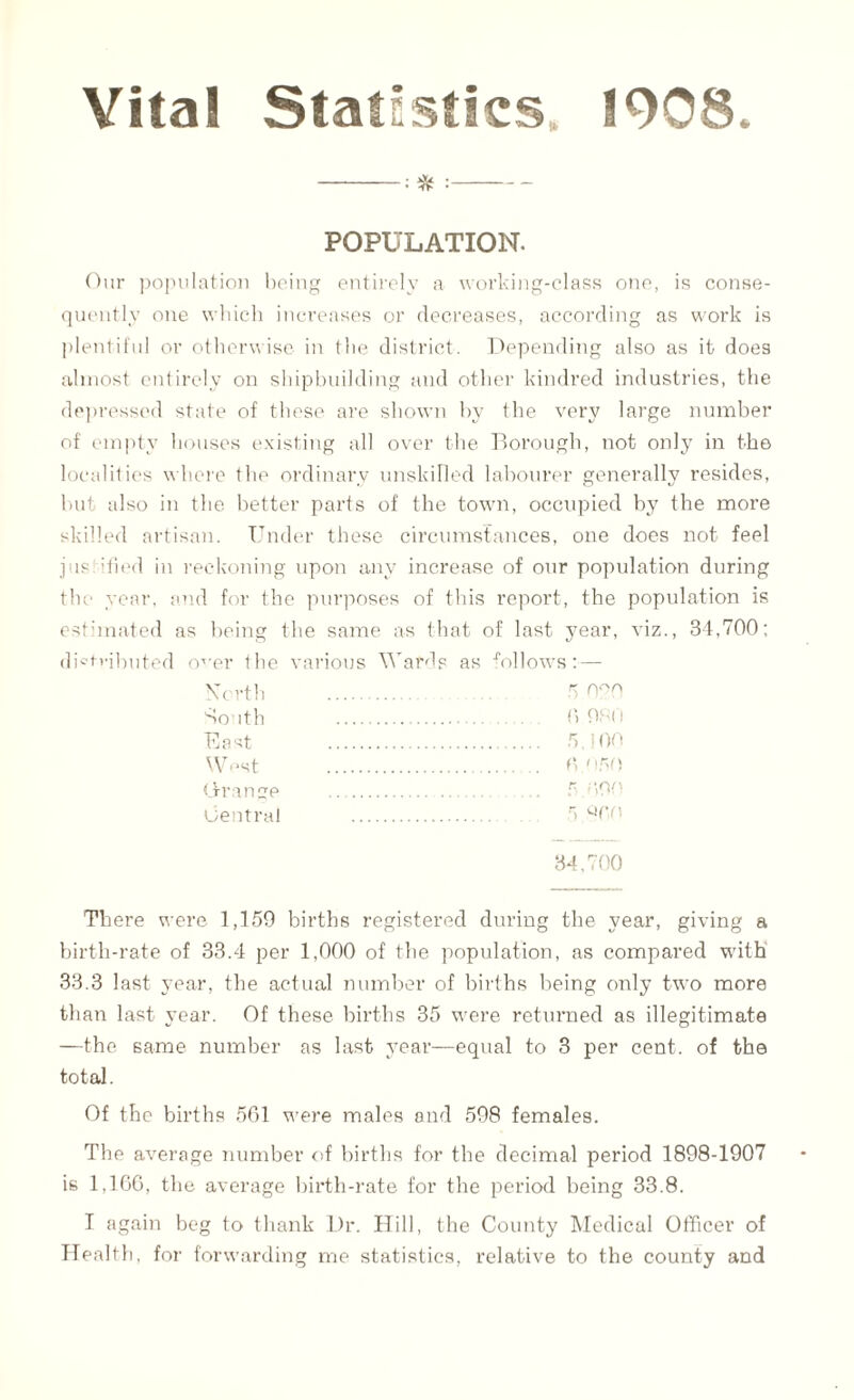 Vital Statistics. 1908. -:* :- POPULATION. Our population being entirely a working-class one, is conse¬ quently one which increases or decreases, according as work is plentiful or otherwise in the district. Depending also as it does almost entirely on shipbuilding and other kindred industries, the depressed state of these are shown by the very large number of empty houses existing all over the Borough, not only in the localities where the ordinary unskilled labourer generally resides, but also in the better parts of the town, occupied by the more skilled artisan. Under these circumstances, one does not feel justified in reckoning upon any increase of our population during the year, and for the purposes of this report, the population is estimated as being the same as that of last year, viz., 34,700; distributed o^er the various Wards as follows:— \TC rth . 5 South . 6 960 East . . 5,100 West . f‘ 050 Orange . 5 f,00 Central . 5 860 34,700 There were 1,159 births registered during the year, giving a birth-rate of 33.4 per 1,000 of the population, as compared with 33.3 last 37ear, the actual number of births being only two more than last year. Of these births 35 were returned as illegitimate —the same number as last year—equal to 3 per cent, of the total. Of the births 561 w-ere males and 598 females. The average number of births for the decimal period 1898-1907 is 1,166, the average birth-rate for the period being 33.8. T again beg to thank Dr. Hill, the County Medical Officer of Health, for forwarding me statistics, relative to the county and