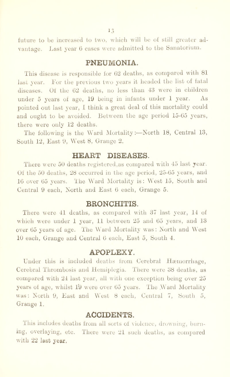 future to be increased to two, which will be of still greater ad¬ vantage. Last year 0 cases were admitted to the Sanatorium. PNEUMONIA. This disease is responsible for 02 deaths, as compared with 81 last year. Lor the previous two years it headed the list of fatal diseases. Uf the 02 deaths, no less than 43 were in children under 5 years of age, 19 being in infants under 1 year. As pointed out last year, I think a great deal of this mortality could and ought to be avoided. Between the age period 15-05 years, there were only 12 deaths. The following is the Ward Mortality:—North 18, Central 13, South 12, East 9, West 8, Grange 2. HEART DISEASES. There were 50 deaths registered,as compared with 45 last year. Of the 50 deaths, 28 occurred in the age period, 25-05 years, and 10 over 05 years. The Ward Mortality is: West 15, South and Central 9 each, North and East 0 each, Grange 5. BRONCHITIS. There were 41 deaths, as compared with 37 last year, 14 of which were under 1 year, 11 between 25 and 05 years, and 13 over 05 years of age. The Ward Mortality was: North and West 10 each, Grange and Central 0 each, East 5, South 4. APOPLEXY. Under this is included deaths from Cerebral Hannorrhage, Cerebral Thrombosis and Hemiplegia. There were 38 deaths, as compared with 24 last year, all with one exception being over 25 years of age, whilst 19 were over 05 years. The .Ward Mortality was: North 9, East and West 8 each, Central 7, South 5, Grange 1. ACCIDENTS. this includes deaths from ail sorts of violence, drowning, burn¬ ing, overlaying, etc. There were 21 such deaths, as compared with 22 last year.