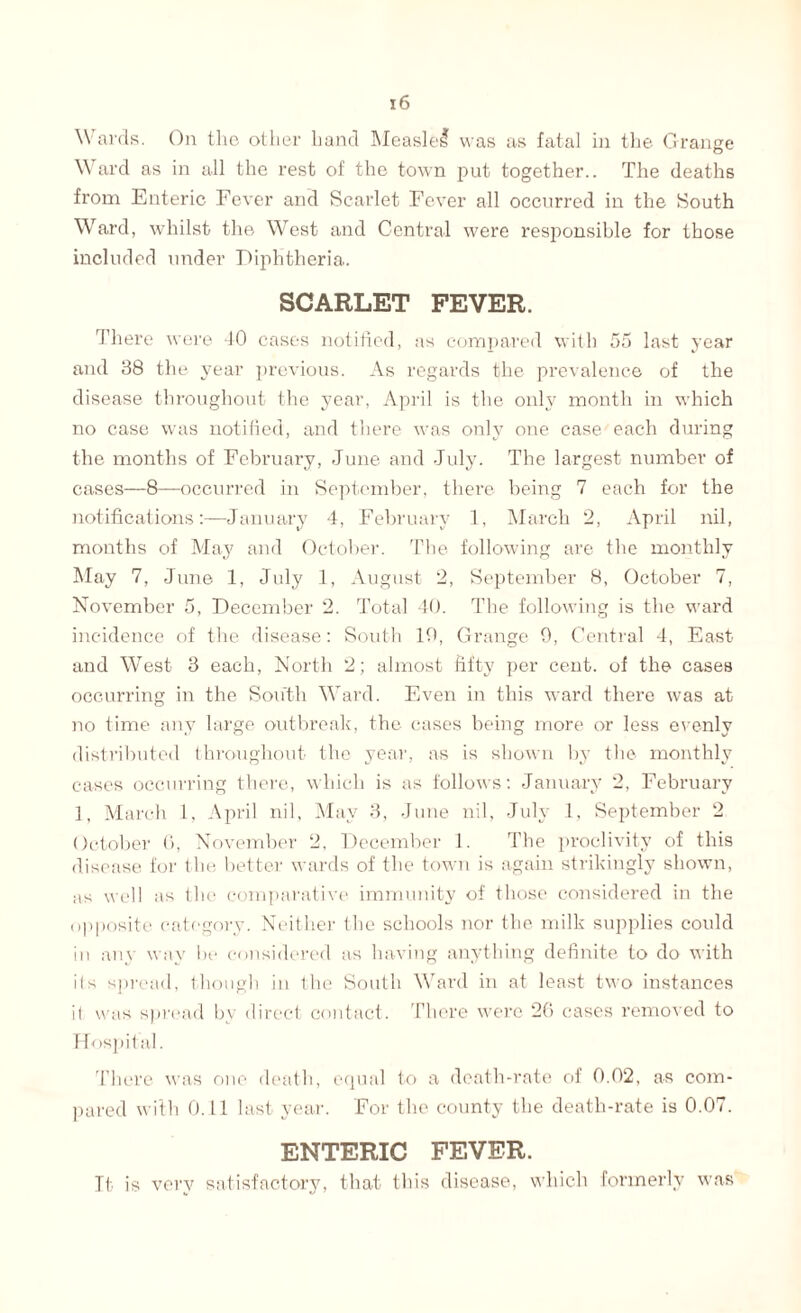 Wards. On the other hand Measlel was as fatal in the Grange Ward as in all the rest of the town put together.. The deaths from Enteric Fever and Scarlet Fever all occurred in the South Ward, whilst the West and Central were responsible for those included under Diphtheria. SCARLET FEVER. There were 40 cases notified, as compared with 55 last year and 38 the year previous. As regards the prevalence of the disease throughout the year, April is the only month in which no case was notified, and there was only one case each during the months of February, June and July. The largest number of cases—8—occurred in September, there being 7 each for the notifications:—January 4, February 1, March 2, April nil, months of May and October. The following are the monthly May 7, June 1, July 1, August 2, September 8, October 7, November 5, December 2. Total 40. The following is the ward incidence of the disease: South 10, Grange 9, Central 4, East and West 3 each, North 2; almost fifty per cent, of the cases occurring in the South Ward. Even in this ward there was at no time any large outbreak, the cases being more or less evenly distributed throughout the year, as is shown by the monthly cases occurring there, which is as follows: January 2, February 1, March 1, April nil, May 3, June nil, July 1, September 2 October 0, November 2, December 1. The proclivity of this disease for the better wards of the town is again strikingly shown, as well as the comparative immunity of those considered in the opposite category. Neither the schools nor the milk supplies could in any way be considered as having anything definite to do with ils spread, though in the South Ward in at least two instances il was spread by direct contact. There were 26 cases removed to Hospital. There was one death, equal to a death-rate of 0.02, as com¬ pared with 0.11 last year. For the county the death-rate is 0.07. ENTERIC FEVER. It is very satisfactory, that this disease, which formerly was