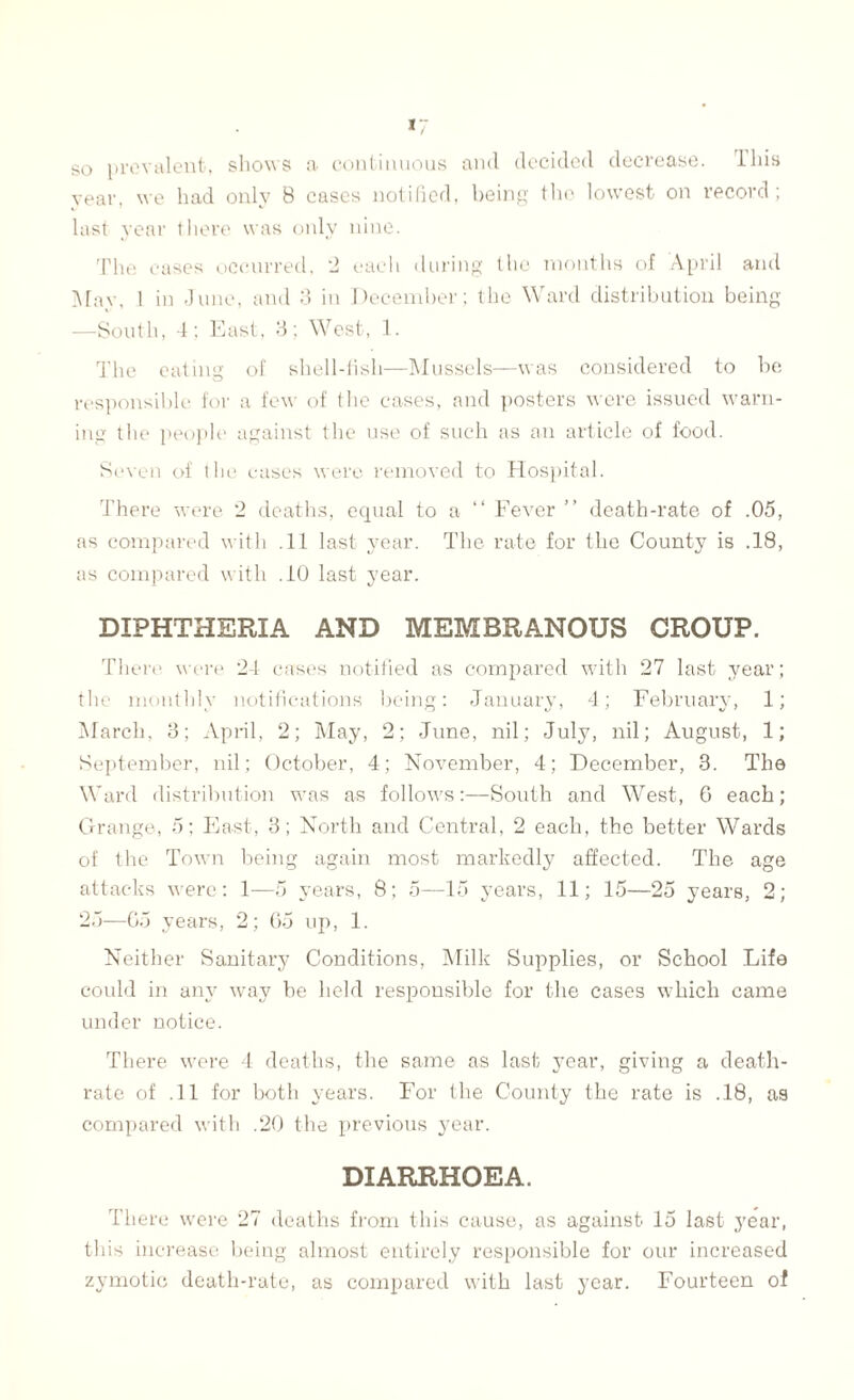 so prevalent, shows a continuous and decided decrease. I his year, we had only 8 cases notified, being the lowest on record; last year there was only nine. The cases occurred, 2 each during the months of April and May, I in -111110, and 3 in December; the Ward distribution being —South, 4; East, 3; West, 1. The eating of shell-fish—Mussels—was considered to be responsible for a few of the cases, and posters were issued warn¬ ing the people against the use of such as an article of food. Seven of the cases were removed to Hospital. There were 2 deaths, equal to a “ Fever ” death-rate of .05, as compared with .11 last year. The rate for the County is .18, as compared with .10 last year. DIPHTHERIA AND MEMBRANOUS CROUP. There were 24 cases notified as compared with 27 last year; the monthly notifications being: January, 4; February, 1; March, 3; April, 2; May, 2; June, nil; July, nil; August, 1; September, nil; October, 4; November, 4; December, 3. The Ward distribution was as follows:—South and West, 0 each; Grange, 5; East, 3; North and Central, 2 each, the better Wards of the Town being again most markedly affected. The age attacks were: 1—5 years, 8; 5—15 years, 11; 15—25 years, 2; 25—Go years, 2; 65 up, 1. Neither Sanitary Conditions, Milk Supplies, or School Life could in any way be held responsible for the cases which came under notice. There were 4 deaths, the same as last year, giving a death- rate of .11 for both years. For the County the rate is .18, as compared with .20 the previous year. DIARRHOEA. There were 27 deaths from this cause, as against 15 last year, this increase being almost entirely responsible for our increased zymotic death-rate, as compared with last year. Fourteen of