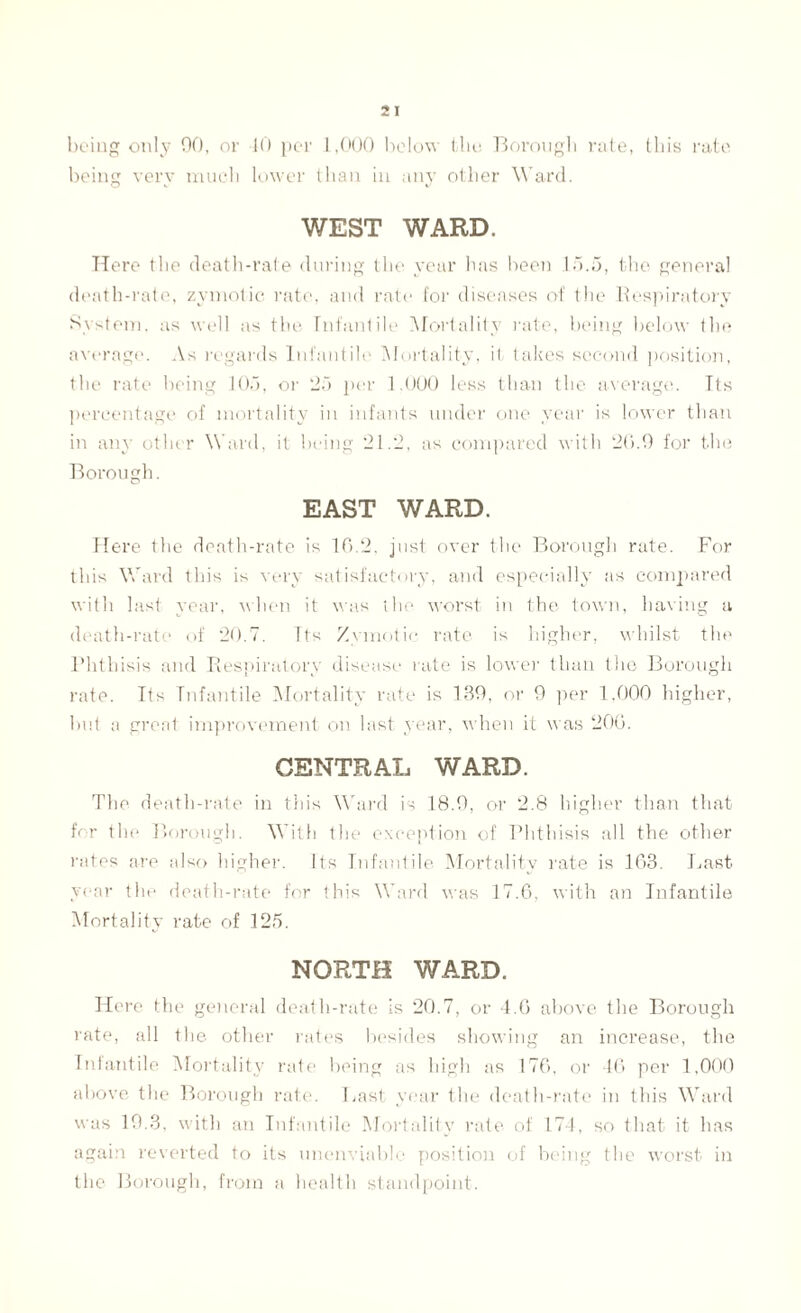 being only 00, or 40 per 1,000 below the Borough rate, this rate being very much lower than in any other Ward. WEST WARD. Here the death-rate during the year has been 15.5, the general death-rate, zymotic rate, and rate for diseases of the Respiratory System, as well as the Infantile Mortality rate, being below the average. As regards Infantile Mortality, it takes second position, the rate being 105, or 25 per 1.000 less than the average. Tts percentage of mortality in infants under one year is lower than in any other W ard, it being 21.2, as compared with 26.9 for the Borough. EAST WARD. Here the death-rate is 16.2, just over the Borough rate. For this Ward this is very satisfactory, and especially as compared with last year, when it was the worst in the town, having a death-rate of 20.7. Tts Zymotic rate is higher, whilst the Phthisis and Respiratory disease rate is lower than the Borough rate. Its Infantile Mortality rate is 139, or 9 per 1.000 higher, but a great improvement on last year, when it was 200. CENTRAL WARD. The death-rate in this Ward is 18.9, or 2.8 higher than that for the Borough. With the exception of Phthisis all the other rates are also higher. Its Infantile Mortality rate is 163. Last year the death-rate for this Ward was 17.6, with an Infantile Mortality rate of 125. NORTH WARD. Here the general death-rate is 20.7, or 4.6 above the Borough rate, all the other rates besides showing an increase, the Infantile Mortality rate being as high as 176, or 46) per 1,000 above the Borough rate. Last year the death-rate in this Ward was 19.3, with an Infantile Mortality rate of 174, so that it has again reverted to its unenviable position of being the worst in the Borough, from a health standpoint.