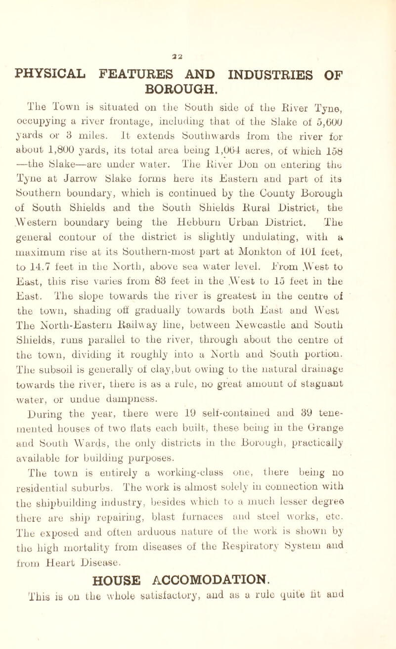 32 PHYSICAL FEATURES AND INDUSTRIES OF BOROUGH. The Town is situated on the South side of the River Tyne, occupying a river frontage, including that of the Slake of 5,bOU yards or 3 miles. It extends Southwards from the river for about 1,800 yards, its total area being 1,004 acres, of which 158 —the Slake—are under water. The River Ron on entering the Tyne at Jarrow Slake forms here its Eastern and part of its Southern boundary, which is continued by the County Borough of South Shields and the South Shields Rural Bistrict, the Western boundary being the Hebburn Urban Bistrict. The general contour of the district is slightly undulating, with a maximum rise at its Southern-most part at Monkton of 101 feet, to 14.7 feet in the .North, above sea water level. Erom .West to East, this rise varies from 83 feet in the .West to 15 feet in the East. The slope towards the river is greatest in the centre of the town, shading off gradually towards both East and West The North-Eastern Railway line, between Newcastle and South Shields, runs parallel to the river, through about the centre of the town, dividing it roughly into a North and South portion. The subsoil is generally of clay,but owing to the natural drainage towards the river, there is as a rule, no great amount of stagnant water, or undue dampness. Buring the year, there were 19 self-contained and 39 tene- inented houses of two flats each built, these being in the Grange and South Wards, the only districts in the Borough, practically available for building purposes. The town is entirely a working-class one, there being no residential suburbs. The work is almost solely in connection with the shipbuilding industry, besides which to a much lesser degree there are ship repairing, blast furnaces and steel works, etc. The exposed and often arduous nature of the work is shown by the high mortality from diseases of the Respiratory System and from Heart Bisea.se. HOUSE ACCOMODATION. This is on the whole satisfactory, and as a rule quite lit and