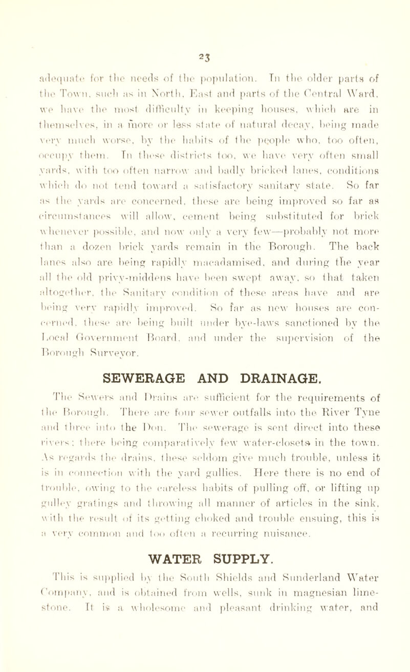 adequate for the needs of the population. Tn the older parts of the Town, such ns in North, East and parts of the Central Ward, we have the most difficulty in keeping houses, which are in themselves, in a more or less state of natural decay, being made \er\ much worse, by the habits of the people who, too often, occupy them. Tn these districts too, we have very often small yards, with too often narrow and badly bricked lanes, conditions which do not tend toward a satisfactory sanitary state. So far as the yards are concerned, these are being improved so far as circumstances will allow, cement being substituted for brick whenever possible, and now only a very few—probably not more than a dozen brick yards remain in the Borough. The hack lanes also are being rapidly macadamised, and during the year all the old privv-tniddens have been swept away, so that taken altogether, the Sanitary condition of these areas have and are being verv rapidly improved. So far as new houses are con¬ cerned. these are being built under bye-laws sanctioned by the Local Government Board, and under the supervision of the Borough Surveyor. SEWERAGE AND DRAINAGE. The Sewers and Drains are sufficient for the requirements of the Borough. There are four sewer outfalls into the River Tyne and three into the Don. The sewerage is sent direct into these rivers; there being comparatively few water-closets in the town. As regards the drains, these seldom give much trouble, unless it is in connection with the yard gullies. Here there is no end of trouble, owing to the careless habits of pulling off, or lifting up gulley gratings and throwing all manner of articles in the sink, with the result of its getting choked and trouble ensuing, this is a very common and too often a recurring nuisance. WATER SUPPLY. This is supplied by the South Shields and Sunderland Water Company, and is obtained from wells, sunk in magnesian lime¬ stone. It is a wholesome and pleasant drinking water, and