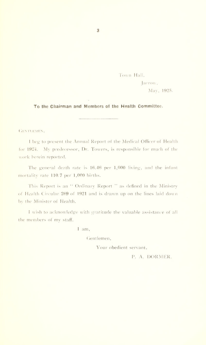 Town Hall, | a now, Mav. 1925. To the Chairman and Members of the Health Committee, (ii:\ ri,r.MH\, I beg to present the Annual Report ol the Medical Officer of Health for 19‘24. M\ predecessor. Dr. Towers, is responsible for much of the work herein reported. The general death rale is 16.46 per 1,00ft living, and the infant mortalitv rate 110 7 per 1,000 births. Phis Report is an “ Ordinary Report ” as defined in the Ministry of Health C ircular 269 of 1921 and is drawn up on the lines laid down bv the Minister of Health. 1 wish to acknowledge with gratitude the valuable assistance of all the members of mv staff. I am, f ientlemen, Your obedient servant, V. A. DORM RR