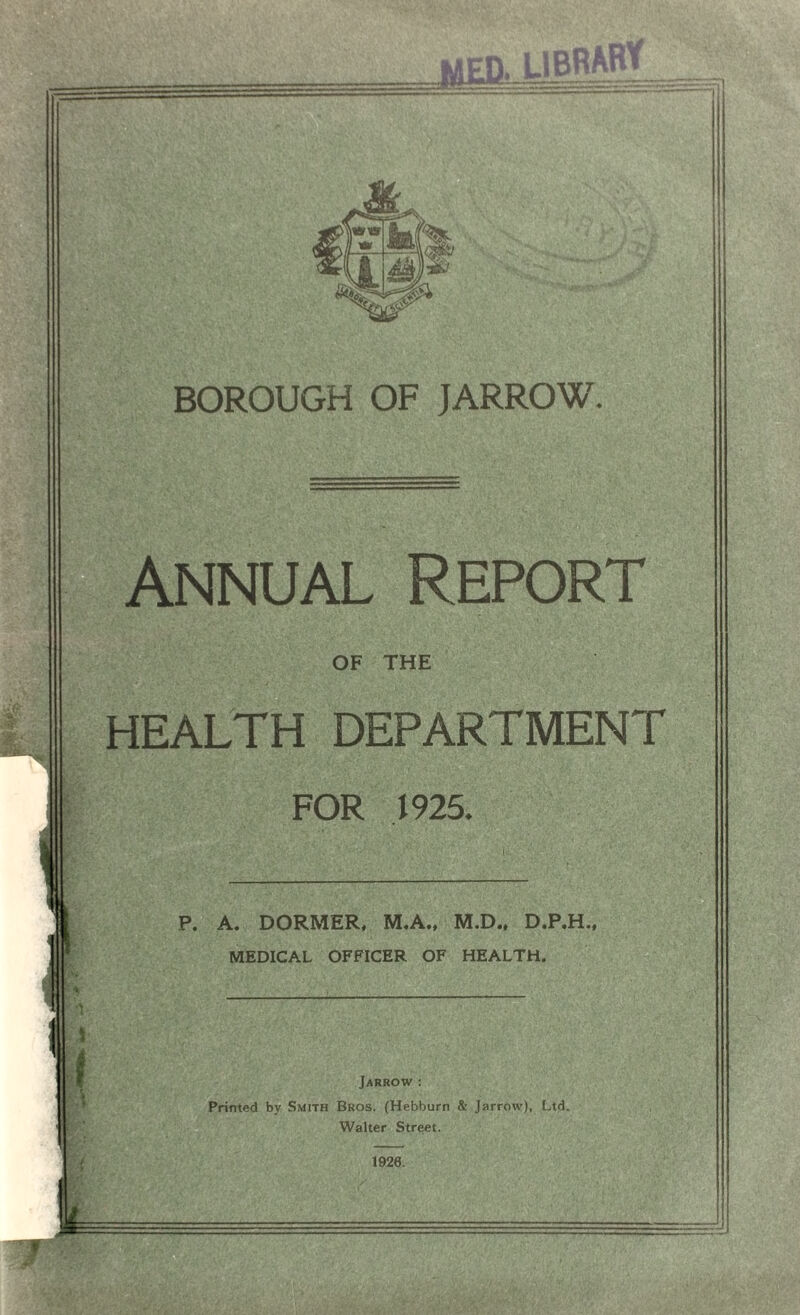 Annual Report OF THE HEALTH DEPARTMENT FOR 1925. P. A. DORMER, M.A., M.D., D.P.H., MEDICAL OFFICER OF HEALTH. Jarrow : Printed by Smith Bros. (Hebburn & Jarrow), Ltd. Walter Street. 1926. 1 f 'W -