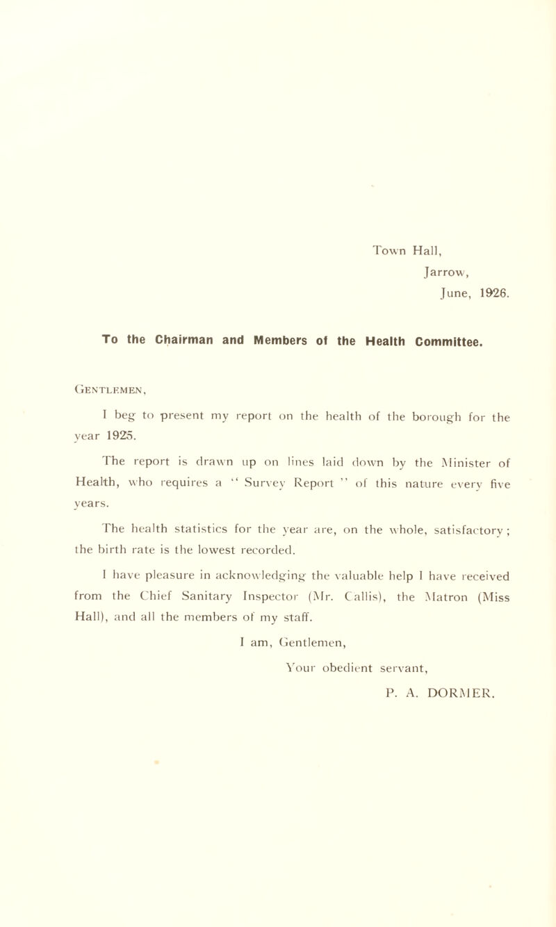 Town Hall, Jarrow, June, 1926. To the Chairman and Members of the Health Committee. Gentlemen, I beg to present my report on the health of the borough for the year 1925. The report is drawn up on lines laid down by the Minister of Health, who requires a “ Survey Report ” of this nature every five years. The health statistics for the year are, on the whole, satisfactory ; the birth rate is the lowest recorded. I have pleasure in acknowledging the valuable help I have received from the Chief Sanitary Inspector (Mr. Callis), the Matron (Miss Hall), and all the members of my staff. I am, Gentlemen, Your obedient servant, P. A. DORMER.