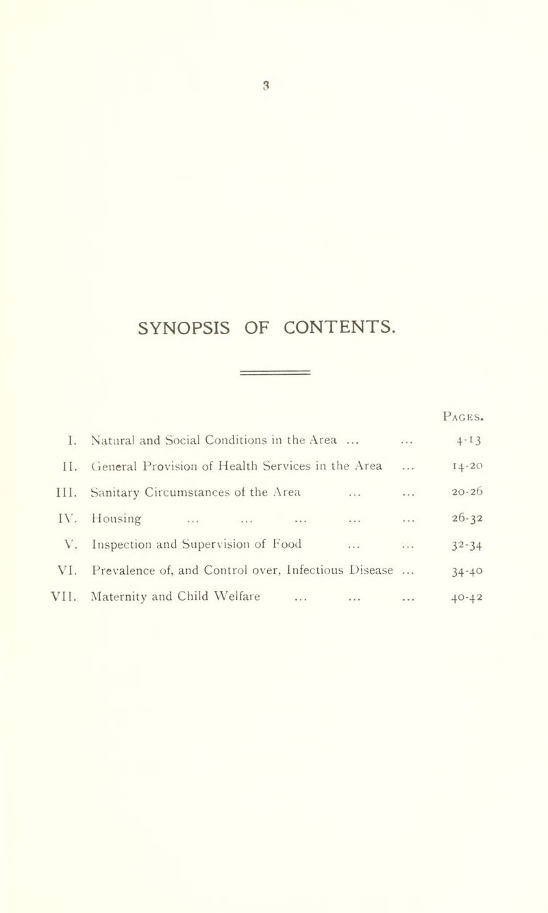SYNOPSIS OF CONTENTS. Pages. I. Natural and Social Conditions in the Area ... ... 4-13 II. General Provision of Health Services in the Area ... 14-20 III. Sanitary Circumstances of the Area ... ... 20-26 IV. Housing ... ... ... ... ... 26-32 V. Inspection and Supervision of Food ... ... 32-34 VI. Prevalence of, and Control over, Infectious Disease ... 34-40 VII. Maternity and Child Welfare ... ... ... 40-42