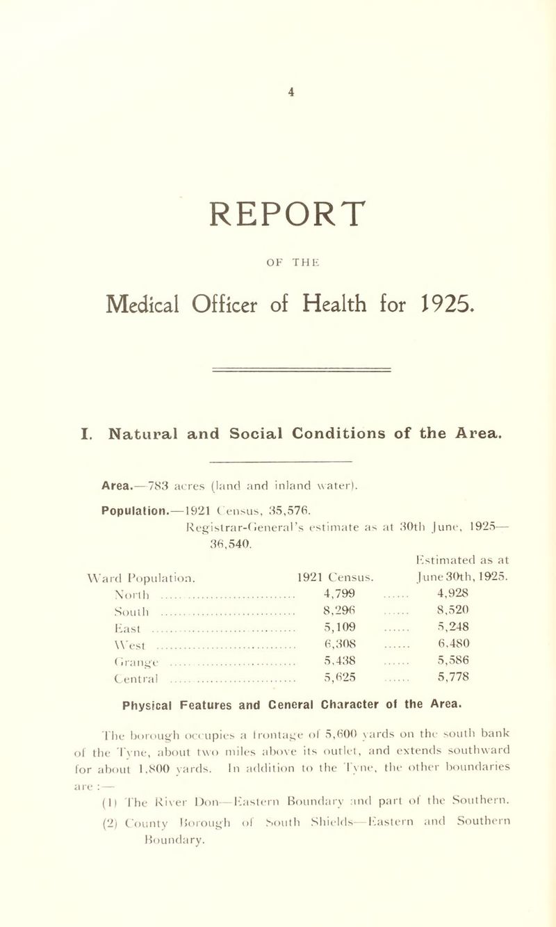 REPORT OF THE Medical Officer of Health for 1925, I. Natural and Social Conditions of the Area. Area.—783 acres (land and inland water). Population.—1921 C ensus, 35,576. Registrar-General's estimate as at 30th June, 1925— 36,540. Estimated as at Ward Population. 1921 Census. June 30th, 1925. North 4,799 4,928 South 8,‘>96 8,520 K a s t 5,109 5,248 West 6,308 6.480 Grange 5,438 .... 5,586 Central 5,625 5,778 Physical Features and Ceneral Character of the Area. The borough occupies a Irontage of 5,600 yards on the south bank of the Tyne, about two miles above its outlet, and extends southward for about 1,800 yards. In addition to the Tyne, the other boundaries are : — (1) The River Don—Eastern Boundary and part of the Southern. (2) County Borough of South Shields-—Eastern and Southern Boundary.