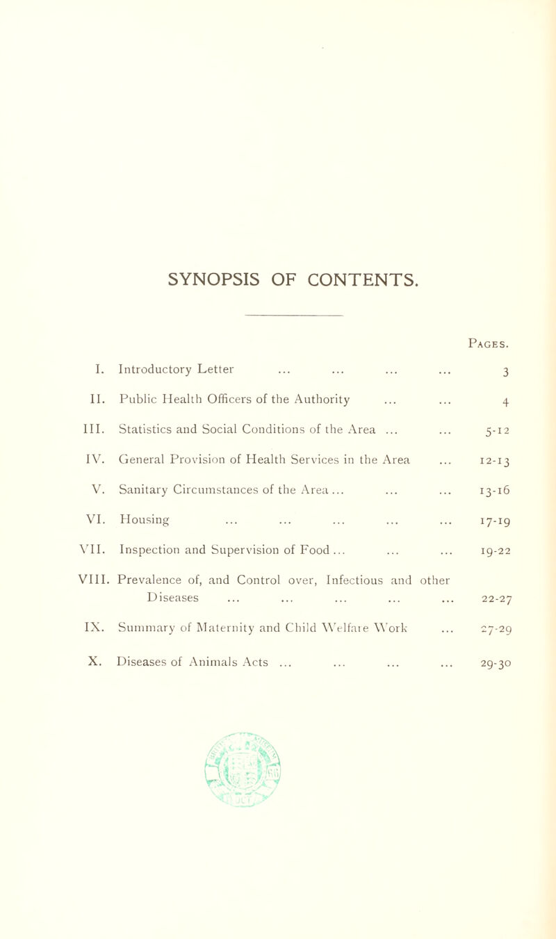 SYNOPSIS OF CONTENTS Pages. I. Introductory Letter ... ... ... ... 3 II. Public Health Officers of the Authority ... ... 4 III. Statistics and Social Conditions of the Area ... ... 5-12 IV. General Provision of Health Services in the Area ... 12-13 V. Sanitary Circumstances of the Area... ... ... 13-16 VI. Housing ... ... ... ... ... 17-19 VII. Inspection and Supervision of Food... ... ... 19-22 VIII. Prevalence of, and Control over, Infectious and other Diseases ... ... ... ... ... 22-27 IX. Summary of Maternity and Child Welfare Work ... 27-29 X. Diseases of Animals Acts ... ... ... ... 29-30