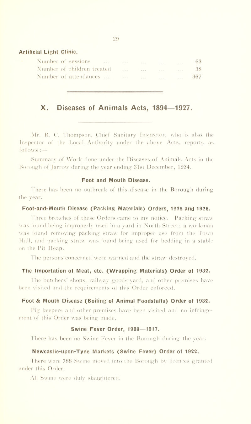 Artificial Light Clinic. Number of sessions Number ol children treated Number of attendances ... X. Diseases of Animals Acts, 1894—1927 Mr. R. C. Thompson, Chief Sanitary Inspector, who is also the Inspector of the Local Authority under the above Acts, reports as follows : Summary of Work done under the Diseases of Animals Acts in the Borough ol (arrow during the vear ending 31st December, 1934. Foot and Mouth Disease. There has been no outbreak of this disease in the Borough during the vear. Fcot-and-Mouth Disease (Packing Materials) Orders, 1925 and 1926. Three breaches of these Orders came to my notice. Packing- straw was louml being improperlv used in a vard in North Street; a workman was found removing packing straw for improper ust' from the Town Hall, and packing- straw was found being used for bedding in a stabl on the Pit Heap. The persons concerned were warned and the straw destroyed. The Importation of Meat, etc. (Wrapping Materials) Order of 1932. I lie butchers’ shops, railwav goods vard, and other premises have been visited and the requirements of this Order enforced. Foot & Mouth Disease (Boiling of Animal Foodstuffs) Order of 1932. Pig keepers and other premises have been visited and no infringe- ment of this Order was being- made. Swine Fever Order, 1908—1917. There has been no Sw ine Fever in the Borough during the year. Newcaslie-upon-Tyne Markets (Swine Fever) Order of 1922. I here were 788 Swine moved into the Borough bv licences granted under this Order. All Swine were dulv slaughtered.