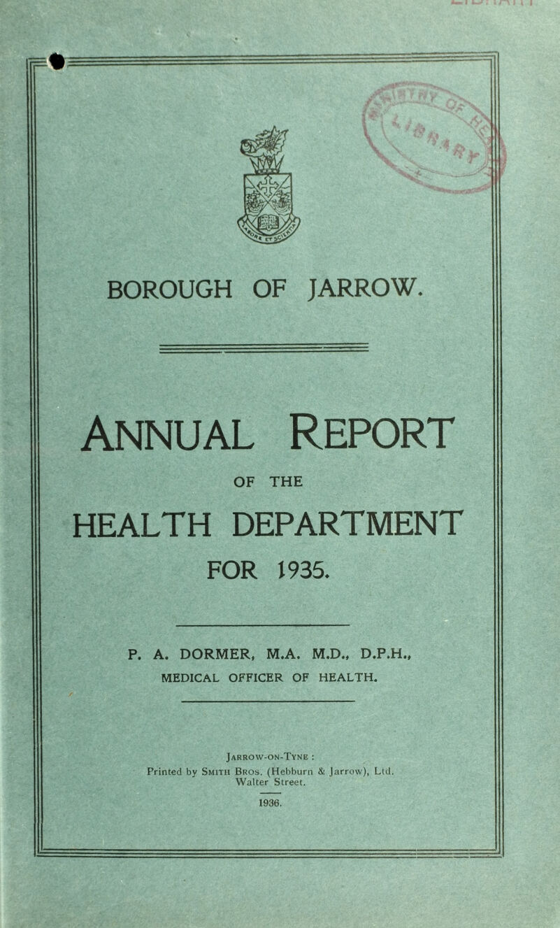 Annual Report OF THE HEALTH DEPARTMENT FOR 1935. P. A. DORMER, M.A. M.D., D.P.H., MEDICAL OFFICER OF HEALTH. Jarrovv-on-Tynb : Printed by Smith Bros. (Hebburn & Jarrow), Lid. Walter Street. 1936.