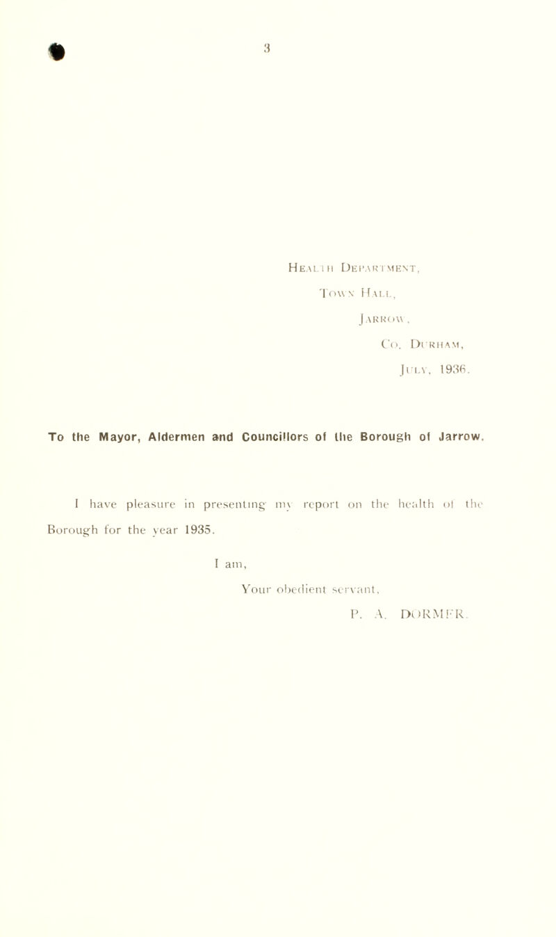 % Healih Department, Town Hall, Jarroyv . Co. Di rham, July, 1936. To the Mayor, Aldermen and Councillors of the Borough of Jarrow, I have pleasure in presenting m\ report on the health of the Borough for the year 1935. I am. Your obedient servant. P. A. DURMFR