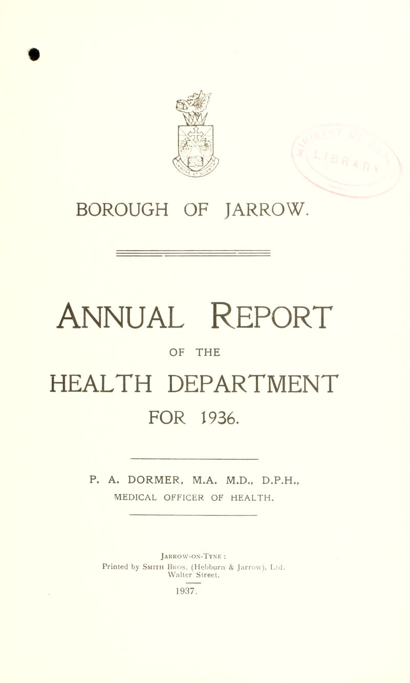Annual Report OF THE HEALTH DEPARTMENT FOR 1936. P. A. DORMER, M.A. M.D., D.P.H., MEDICAL OFFICER OF HEALTH. Jarrovv-on-Tyne : Printed by Smith Bros. (Hebburn & Jarrovv), Ltd. Walter Street. 1937.