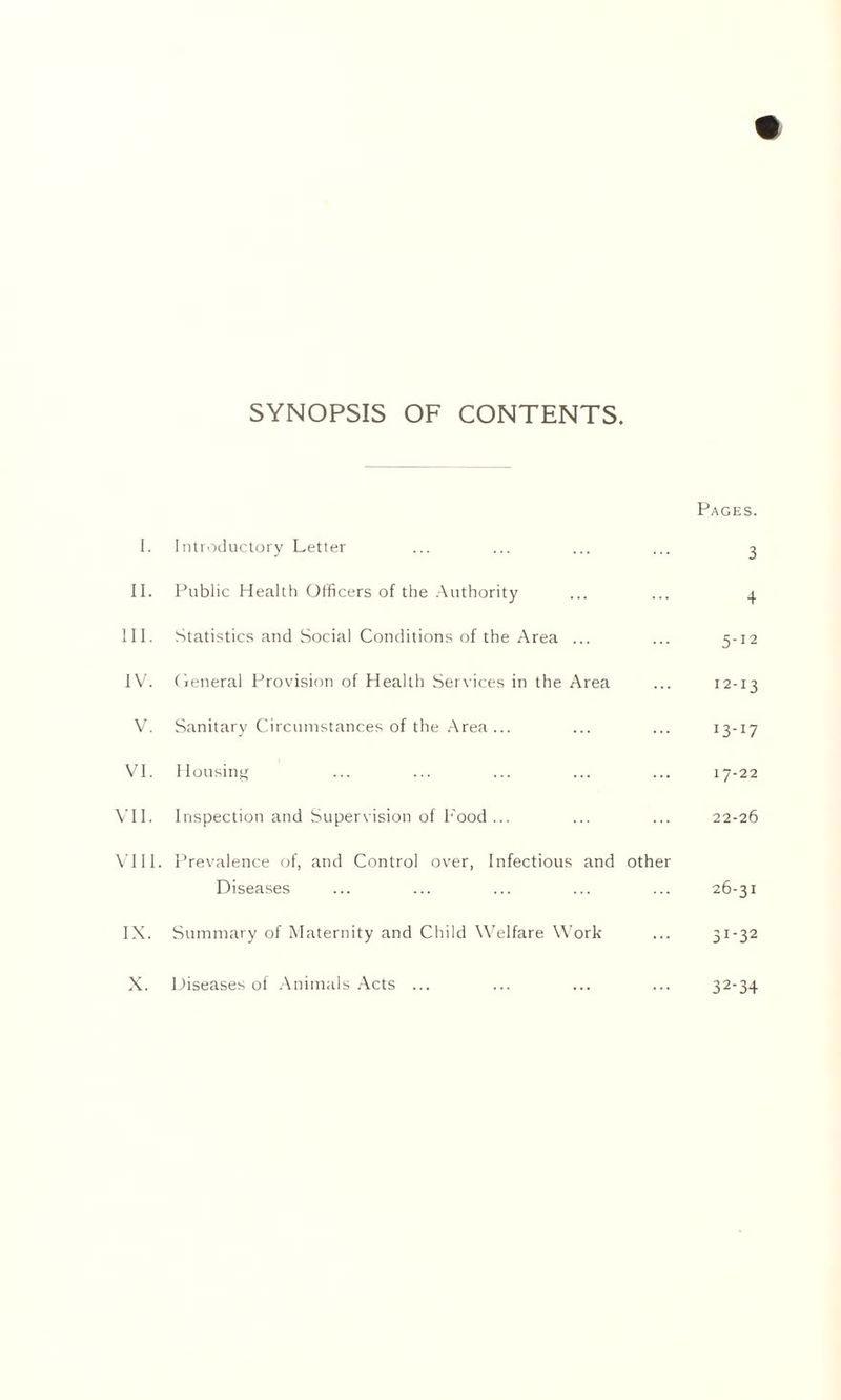 SYNOPSIS OF CONTENTS. Pages. I. Introductory Letter ... ... ... ... 3 II. Public Health Officers of the Authority ... ... 4 III. Statistics and Social Conditions of the Area ... ... 5-12 IV. General Provision of Health Services in the Area ... 12-13 V. Sanitary Circumstances of the Area... ... ... 13-17 VI. Housing ... ... ... ... ... 17-22 VII. Inspection and Supervision of Food ... ... ... 22-26 VIII. Prevalence of, and Control over, Infectious and other Diseases ... ... ... ... ... 26-31 IX. Summary of Maternity and Child Welfare Work ... 31-32 X. Diseases of Animals Acts ... ... ... ... 32-34