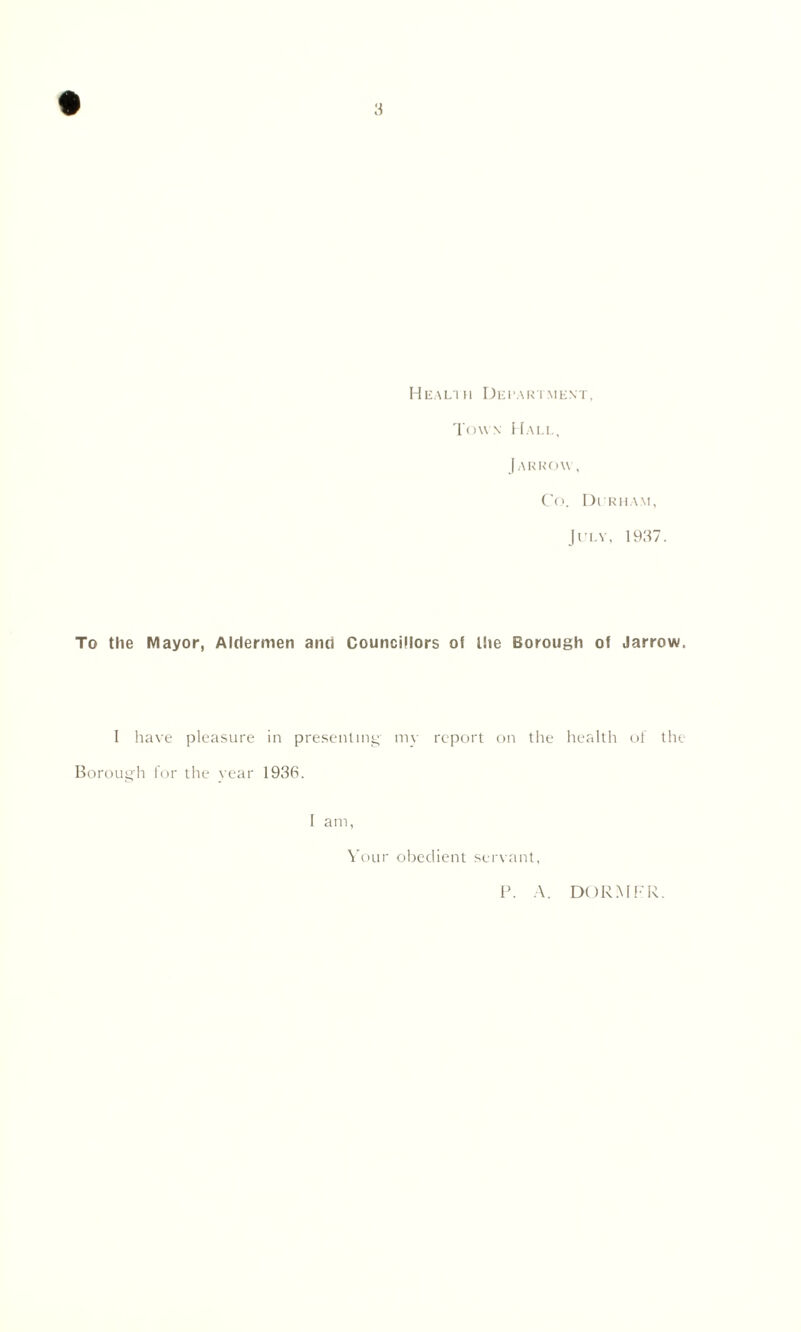 Health Department, Town Hall, JARROW, Co. Durham, July, 1937. To the Mayor, Aldermen anti Councillors ot the Borough of Jarrow. I have pleasure in presenting my report on the health ol the Borough lor the rear 1936. I am, Your obedient servant, P. A. DORMFR.