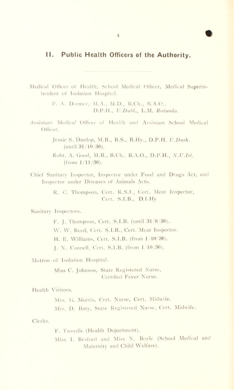 Medical Officer of Health, School Medical Officer, Medical Superin- tendent of Isolation Hospital. P. A. Dormer, M.A., M.D., B.Ch., B.A.O., D.P.H., U.Dubl., L.M. Rotunda Assistant Medical Officer of Health and Assistant School Medical Officer. Jessie S. Dunlop, M.B., B.S., B.Hy., D.P.H. U.Durh. (until 31/10/36). Robt. A. Good, M.B., B.Ch., B.A.O., D.P.H., N.U.Irl. (from 1 11/36). Chief Sanitary Inspector, Inspector under Food and Drugs Act, and Inspector under Diseases of Animals Acts. R. C. Thompson, Cert. R.S.I., Cert. Meat Inspector, Cert. S.I.B., D.I Hy Sanitary Inspectors. F. J. Thompson, Cert. S.I.B. (until 31 8 36). \Y. W. Reed, Cert. S.I.B., Cert. Meat Inspector. H. E. Williams, Cert. S.I.B. (from 1/10/36). J. X. Connell, Cert. S.I.B. (from 1 10 36). Matron of Isolation Hospital. Miss C. Johnson, State Registered Nurse, Certified Fever Nurse. Health Visitors. Mrs. G. Morris, Cert. Nurse, Cert. Midwife. Mrs. D. Baty, State Registered Nurse, Cert. Midwife. Clerks. F. Tweedie (Health Department). Miss I. Besford and Miss N. Boyle (School Medical and Maternity and Child Welfare).