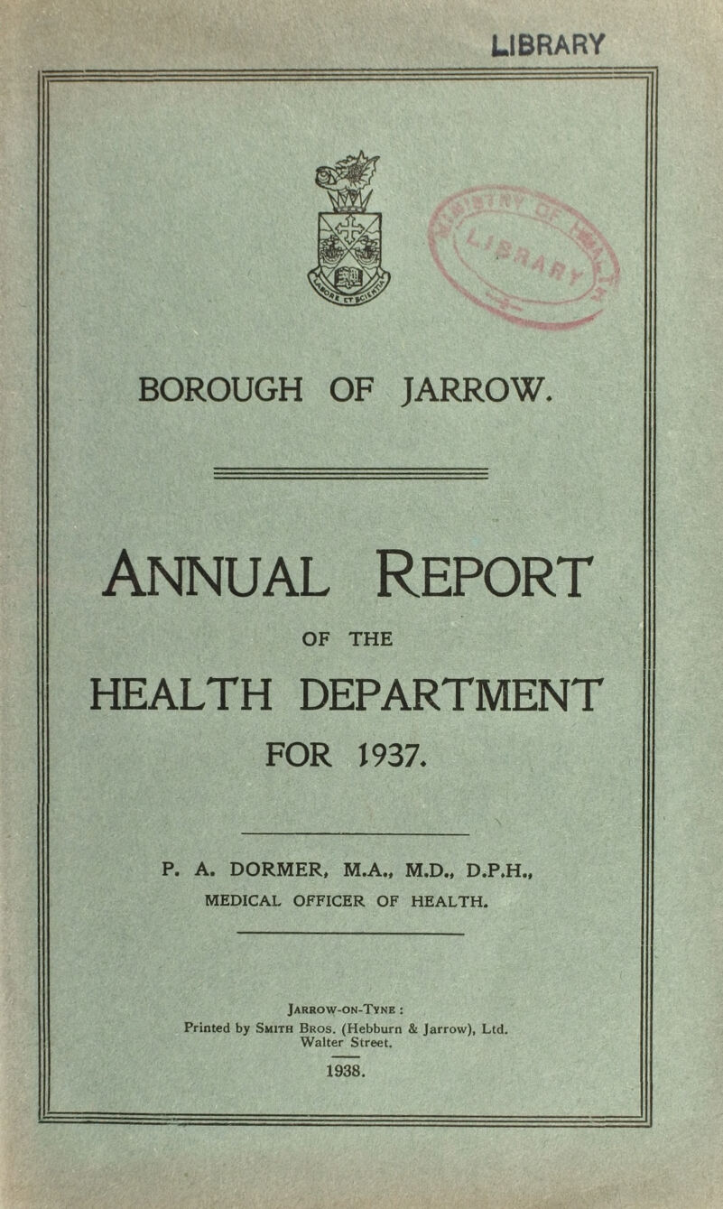 LIBRARY BOROUGH OF JARROW. Annual Report OF THE HEALTH DEPARTMENT FOR 1937. P. A. DORMER, M.A., M.D., D.P.H., MEDICAL OFFICER OF HEALTH. Jarrow-on-Tyne : Printed by Smith Bros. (Hebburn & Jarrow), Ltd. Walter Street. 1938.