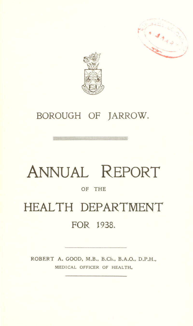 BOROUGH OF JARROW. Annual Report OF THE HEALTH DEPARTMENT FOR J 938. ROBERT A. GOOD, M.B., B.Ch., B.A.O., D.P.H., MEDICAL OFFICER OF HEALTH.