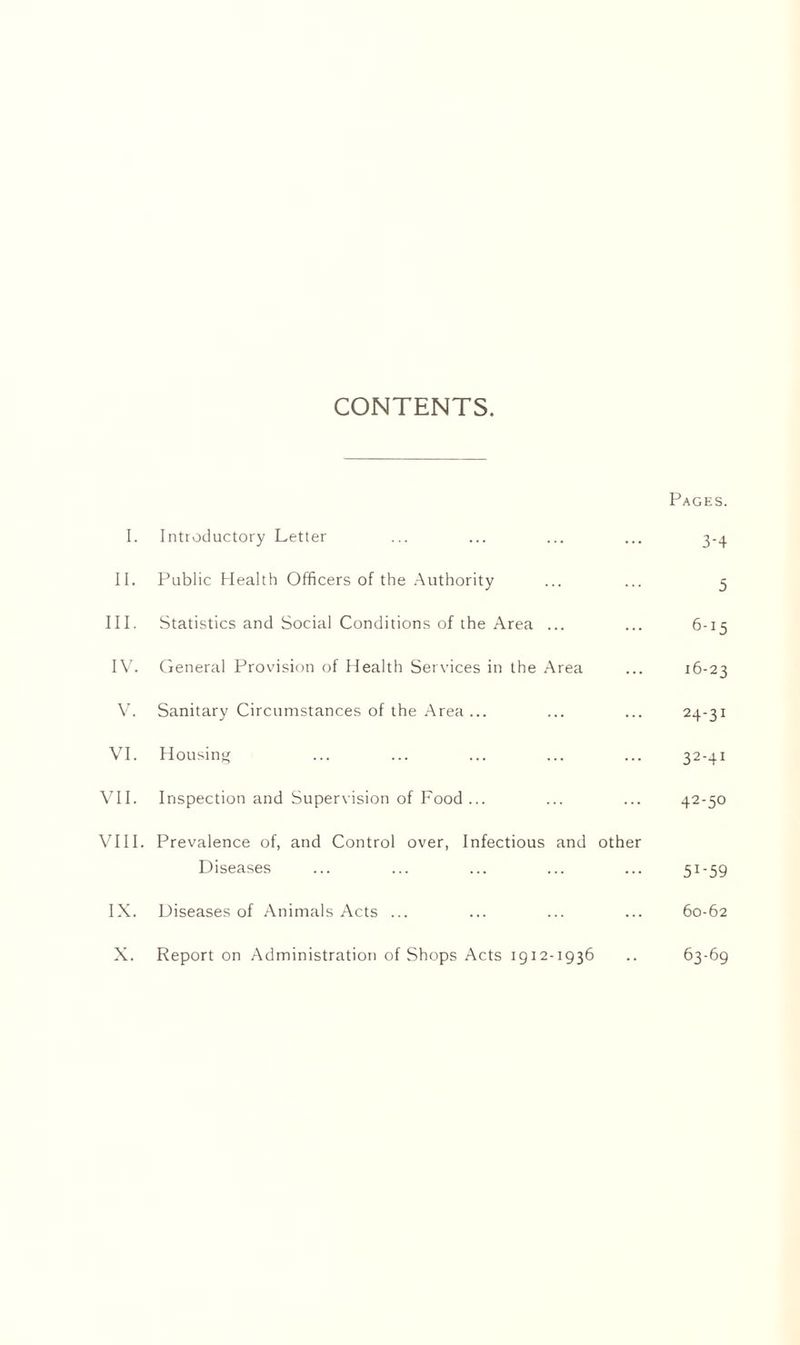 CONTENTS. Pages. I. Introductory Letter ... ... ... ... 3-4 II. Public Health Officers of the Authority ... ... 5 III. Statistics and Social Conditions of the Area ... ... 6-15 IV. General Provision of Health Services in the Area ... 16-23 V. Sanitary Circumstances of the Area... ... ... 24-31 VI. Housing ... ... ... ... ... 32-41 VII. Inspection and Supervision of Food ... ... ... 42-50 VIII. Prevalence of, and Control over, Infectious and other Diseases ... ... ... ... ... 51-59 IX. Diseases of Animals Acts ... ... ... ... 60-62 X. Report on Administration of Shops Acts 1912-1936 .. 63-69