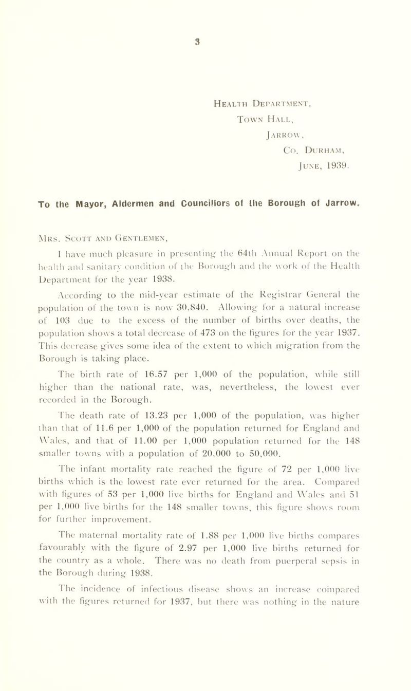 Health Department, Town Hall, [a rrow, Co. Durham, June, 1939. To the Mayor, Aldermen and Councillors of the Borough of Jarrow. Mrs. Scott and Gentlemen, 1 have much pleasure in presenting the 64th Annual Report on the health ami sanitarv condition of the Borough and the work oi the Health Department for the year 1938. According to the mid-year estimate of the Registrar General the population of the tow n is now 30,840. Allowing for a natural increase of 103 due to the excess of the number of births over deaths, the population shows a total decrease of 473 on the figures for the year 1937. This decrease gives some idea of the extent to which migration from the Borough is taking place. The birth rate of 16.57 per 1,000 of the population, while still higher than the national rate, was, nevertheless, the lowest ever recorded in the Borough. 1'he death rate of 13.23 per 1,000 of the population, was higher than that of 11.6 per 1,000 of the population returned for England and Males, and that of 11.00 per 1,000 population returned for the 148 smaller towns with a population of 20,000 to 50,000. The infant mortality rate reached the figure of 72 per 1,000 live births which is the lowest rate ever returned for the area. Compared with figures ol 53 per 1,000 live births for England and Wales and 51 per 1,000 live births for the 148 smaller towns, this figure shows room for further improvement. The maternal mortality rate of 1.88 per 1,000 live births compares favourably with the figure of 2.97 per 1,000 live births returned for the country as a whole. There was no death from puerperal sepsis in the Borough during 1938. The incidence of infectious disease shows an increase compared with the figures returned for 1937, but there was nothing in the nature