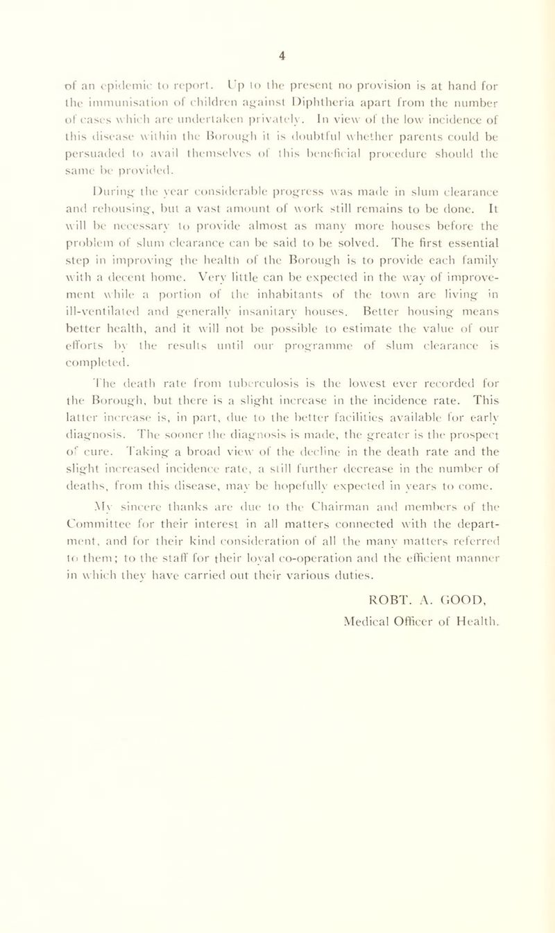 of an epidemic to report. Up to the present no provision is at hand for the immunisation of children against Diphtheria apart from the number of cases which are undertaken privately. In view of the low incidence of this disease within the Borough it is doubtful whether parents could be persuaded to avail themselves of this beneficial procedure should the same be provided. During the year considerable progress was made in slum clearance and rehousing, but a vast amount of work still remains to be done. It will be necessary to provide almost as many more houses before the problem of slum clearance can be said to be solved. The first essential step in improving the health of the Borough is to provide each family with a decent home. Very little can be expected in the way of improve- ment while a portion of the inhabitants of the town are living in ill-ventilated and generallv insanitary houses. Better housing means better health, and it will not be possible to estimate the value of our efforts by the results until our programme of slum clearance is completed. The death rate from tuberculosis is the lowest ever recorded for the Borough, but there is a slight increase in the incidence rate. This latter increase is, in part, due to the better facilities available for earlv diagnosis. The sooner the diagnosis is made, the greater is the prospect of cure. Taking a broad view of the decline in the death rate and the slight increased incidence rate, a still further decrease in the number of deaths, from this disease, mav be hopefullv expected in vears to come. M\ sincere thanks are due to the Chairman and members of the Committee for their interest in all matters connected with the depart- ment, and for their kind consideration of all the many matters referred to them; to the staff for their loval co-operation and the efficient manner in which they have carried out their various duties. ROBT. A. GOOD,