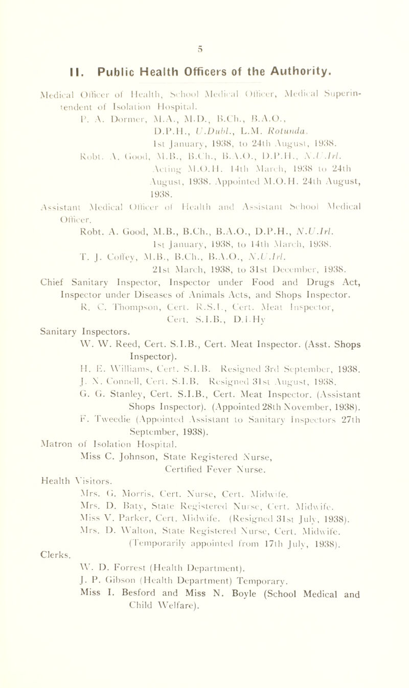 D II. Public Health Officers of the Authority. Medical Officer of Health, School Medical Officer, Medical Superin- tendent of Isolation Hospital. P. A. Dormer, M.A., M.I).t H.Ch., U.A.O., D.P.H., U.Dubl., L.M. Rotunda. 1st January, 1948, to 24lli August, 1948. Robt. \. Hood, M. 15., B.Ch., B.A.O., D.P.H., A'./ .hi. \cling M.O.ll. 14111 March, 1948 to 24th August, 1948. Appointed M.O.H. 24th August, 1948. Assistant Medical Officer ol Health and Assistant School Medical Officer. Robt. A. Good, M.B., B.Ch., B.A.O., D.P.H., N .U .lrl. 1st January, 1948, to 14th March, 1948. T. J. Cofley, M.B., B.Ch., B.A.O., X.U.hl. 21st March, 1948, to 41st December, 1948. Chief Sanitary Inspector, Inspector under F'ood and Drugs Act, Inspector under Diseases of Animals Acts, and Shops Inspector. R. C. Thompson, Cert. R.S.I., Cert. Meat Inspector, Cert. S. 1. B., I). I II v Sanitary Inspectors. W. W. Reed, Cert. S.I.B., Cert. Meat Inspector. (Asst. Shops Inspector). H. H. W illiams, Cert. S.l.B. Resigned 4rd September, 1948. J. X. Connell, Cert. S.l.B. Resigned 41st August, 1948. G. G. Stanley, Cert. S.l.B., Cert. Meat Inspector. (Assistant Shops Inspector). (Appointed 28th November, 1938). F. Tweedie (Appointed Assistant to Sanitary Inspectors 27th September, 1938). Matron ol Isolation Hospital. Miss C. Johnson, .State Registered Nurse, Certified Fever Nurse. Health Visitors. Mrs. G. Morris, Cert. Nurse, Cert. Midwife. Mrs. I). Baty, Stale Registered Nurse, Cert. Midwife. Miss V. Parker, Cert. Midwife. (Resigned 41st Julv, 1948). Mrs. I). Walton, State Registered Nurse, Cert. Midwife. (Temporarily appointed from 17th Julv, 1948). Clerks. W. D. F orrest (Health Department). J. P. Gibson (Health Department) Temporary. Miss I. Besford and Miss N. Boyle (School Medical and Child Welfare).