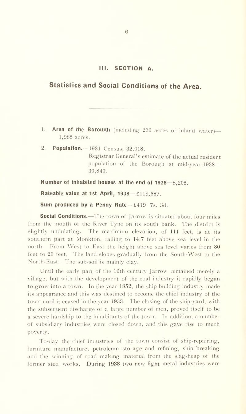 III. SECTION A. Statistics and Social Conditions of the Area. 1. Area of the Borough (including 260 acres of inland water)— 1,985 acres. 2. Population.—1931 Census, 32,018. Registrar General’s estimate of the actual resident population of the Borough at mid-year 1938— 30,840. Number of inhabited houses at the end of 1938—8,205. Rateable value at 1st April, 1938—£119,657. Sum produced by a Penny Rate—£419 7s. 3d. Social Conditions.—The town of J arrow is situated about four miles from the mouth of the River Tyne on its south bank. The district is slightly undulating. The maximum elevation, of 111 feet, is at its southern part at Monkton, falling to 14.7 feet above sea level in the north. From West to East the height above sea level varies from 80 leet to 20 feet. The land slopes gradually from the South-West to the North-East. The sub-soil is mainly clay. Until the early part of the 19th century Jarrow remained merely a village, but with the development of the coal industry it rapidly began to grow into a town. In the year 1852, the ship building industry made its appearance and this was destined to become the chief industry of the town until it ceased in the year 1933. The closing of the ship-yard, with the subsequent discharge of a large number of men, proved itself to be a severe hardship to the inhabitants of the town. In addition, a number of subsidiary industries were closed down, and this gave rise to much poverty. To-dav the chief industries of the town consist of ship-repairing, furniture manufacture, petroleum storage and refining, ship breaking and the winning of road making material from the slag-heap of the former steel works. During 1938 two new light metal industries were