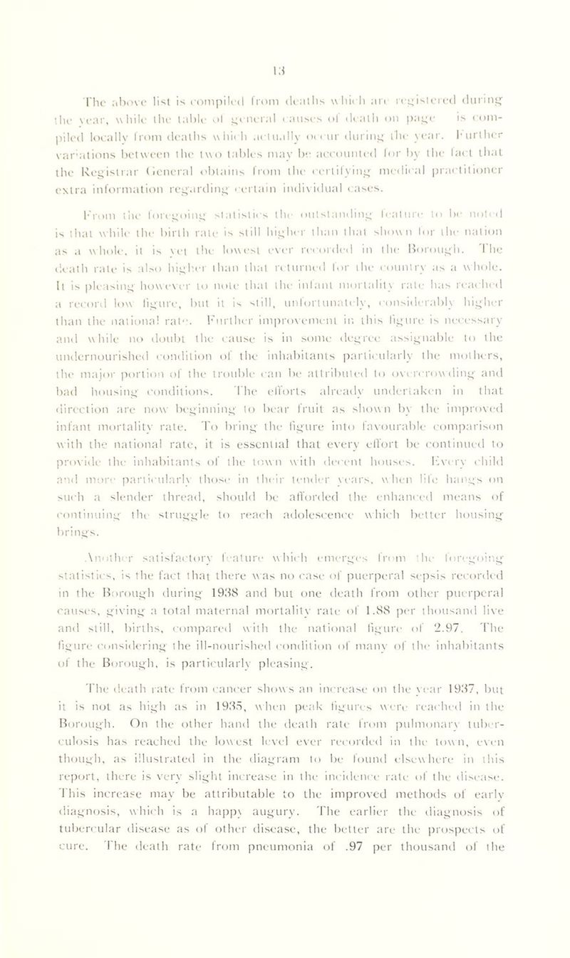 The above list is compiled from deaths which arc registered during the year, while the table ol general causes ol death on page is com- piled locally from deaths which actually occur during the year. 1* urlher variations between the two tables may be accounted for by the lad that the Registrar General obtains from the certifying medical practitioner extra information regarding certain individual cases. From the loregoing statistics the outstanding feature to be noted is that while the birth rate is still higher than that shown for the nation as a whole, it is vet the lowest ever recorded in the Borough. The death rate is also higher than that returned for the country as a whole. It is pleasing however to note that the infant mortality rate has reached a record low figure, but it is still, unfortunately, considerably higher than the national rat1'. Further improvement in this figure is necessary and while no doubt the cause is in some degree assignable to the undernourished condition of the inhabitants particularly the mothers, the major portion of the trouble can be attributed to overcrow ding and bad housing conditions. The efforts already undertaken in that direction are now beginning to bear fruit as shown by the improved infant mortalitv rate. To bring the figure into favourable comparison with the national rate, it is essential that every effort be continued to provide the inhabitants of the town with decent houses, livery child and more partieularlv those in their tender wars, when life hangs on such a slender thread, should be afforded the enhanced means of continuing the struggle to reach adolescence which better housing brings. Another satisfactorv feature which emerges In ni the loregoing' statistics, is the fact that there was no case of puerperal sepsis recorded in the Borough during 1938 and but one death from other puerperal causes, giving a total maternal mortalitv rate of 1.88 per thousand live and still, births, compared with the national figure of 2.97. The figure considering the ill-nourished condition of many of the inhabitants of the Borough, is particularly pleasing. The death rate from cancer shows an increase on the war 1937, but it is not as high as in 1935, when peak figures were reached in the Borough. On the other hand the death rate from pulmonarv tuber- culosis has reached the lowest level ever recorded in the town, even though, as illustrated in the diagram to be found elsewhere in this report, there is very slight increase in the incidence rate of the disease. This increase may be attributable to the improved methods of early diagnosis, which is a happ\ augury. The earlier the diagnosis of tubercular disease as of other disease, the better are the prospects of cure. Ihe death rate from pneumonia of .97 per thousand of the