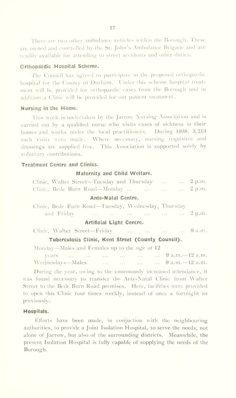 There are two other ambulance vehicles within the Borough. I hese are owned and controlled by the St. John’s Ambulance Brigade and are rcadilv available for attending to street accidents and other duties. Orthopaedic Hospital Scheme. The Council has agreed to participate in the proposed orthopaedic hospital lor the Countv ol Durham. I’ndor this scheme hospital treat- ment will be provided lor orthopaedic cases Ironi the Borough and in addition a Clinic will be provided for out patient treatment. Nursing in the Home. This work is undertaken by the Jarrow Nursing Association and is carried out by a qualified nurse who visits cases ol sickness in their homes and works under the local practitioners. During 19118, 3,218 such visits were made. Where necessary, nursing requisites and dressings are supplied free. This Association is supported solely by voluntarv contributions. Treatment Centre and Clinics. Maternity and Child Welfare. Clinic, Walter Street—Tuesday and Thursday Clinic, Bede Burn Road—Monday ... Ante-Natal Centre. Clinic, Bede Burn Road—Tuesday, Wednesday, 1 hursday and Friday Artificial Light Centre. Clinic, Walter Street—Friday Tuberculosis Clinic, Kent Street (County Council). Monday—Males and Females up to the age of 12 years ... ... ... ... ... ... 9 a.m.—12 a.m. Wednesdays—Males ... ... ... ... 9 a.m.—12 a.m. During the vear, owing to the enormously increased attendance, it was found necessary to transfer the Ante-Natal Clinic from Walter Street to the Bede Burn Road premises. Here, facilities were provided to open this Clinic four times weekly, instead of once a fortnight as previously. Hospitals. Efforts have been made, in conjuction with the neighbouring authorities, to provide a Joint Isolation Hospital, to serve the needs, not alone of Jarrow, but also of the surrounding districts. Meanwhile, the present Isolation Hospital is fully capable of supplying the needs of the Borough. 2 p.m. 2 p.m. 2 p.m. 9 a.m.