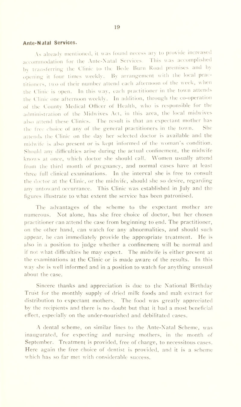 Ante-Natal Services. \> alreaih mentioned, u was found necess ary to piovidc mcieased accommodation for the Ante-Natal Services This was accomplished In transferring the Clinic to tin Bede Burn Road premises and by opening; it four times weekly. By arrangement with the local prac- titioners, two of their number attend each allernoon ol the week, when the Clinic is open. In this way, each practitioner in the town attends the Clinic one afternoon weekly. In addition, through the co-operation of the Count\ Medical Officer of Health, who is responsible for the administration ol the Midwives Act, in this area, the local midwives also attend these Clinics. The result is that an expectant mother has ihe free choice of am of the general practitioners in the town. She attends the Clinic on the day her selected doctor is available and the midwife is also present or is kept informed of the woman’s condition. Should am difficulties arise during- the actual confinement, the midwife knows at once, which doctor she should call. W omen usually attend from the third month ol pregnancy, and normal cases have at least three full clinical examinations. In the interval she is free to consult the doctor at the Clinic, or the midwife, should she so desire, regarding am untoward occurrancc. This Clinic was established in July and the figures illustrate to what extent the service has been patronised. The advantages of the scheme to the expectant mother are numerous. Not alone, has she free choice of doctor, but her chosen practitioner can attend the case from beginning to end. The practitioner, on the other hand, can watch for any abnormalities, and should such appear, he can immediately provide the appropriate treatment. He is also in a position to judge whether a confinement will be normal and if not what difficulties he may expect. The midwife is either present at the examinations at the Clinic or is made aw^are of the results. In this way she is well informed and in a position to watch for anything unusual about the case. Sincere thanks and appreciation is due to the National Birthday- Trust for the monthly supply of dried milk foods and malt extract for distribution to expectant mothers. The food was greatly appreciated by the recipients and there is no doubt but that it had a most beneficial effect, especially on the under-nourished and debilitated cases. A dental scheme, on similar lines to the Ante-Natal Scheme, was inaugurated, for expecting and nursing mothers, in the month of September. Treatment is provided, free of charge, to necessitous cases. Here again the free choice of dentist is provided, and it is a scheme which has so far met with considerable success.