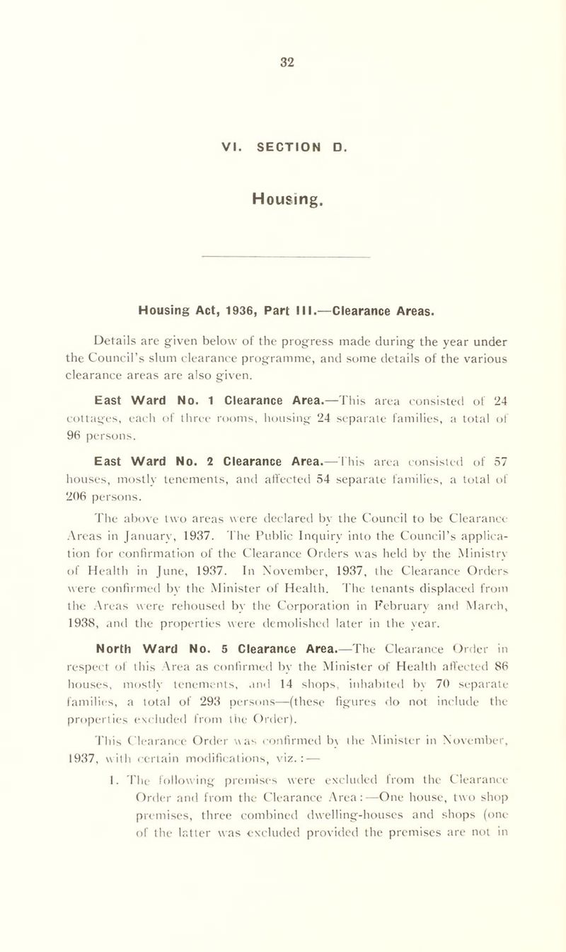 VI. SECTION D. Housing. Housing Act, 1936, Part III.—Clearance Areas. Details are given below of the progress made during the year under the Council’s slum clearance programme, and some details of the various clearance areas are also given. East Ward No. 1 Clearance Area.—This area consisted of 24 cottages, each of three rooms, housing 24 separate families, a total of 96 persons. East Ward No. 2 Clearance Area.—This area consisted of 57 houses, mostly tenements, and affected 54 separate families, a total of 206 persons. The above two areas w ere declared by the Council to be Clearance Areas in January, 1937. The Public Inquiry into the Council’s applica- tion for confirmation of the Clearance Orders was held by the Ministry of Health in June, 1937. In November, 1937, the Clearance Orders were confirmed by the Minister of Health. The tenants displaced from the Areas were rehoused by the Corporation in February and March, 1938, and the properties were demolished later in the year. North Ward No. 5 Clearance Area.—The Clearance Order in respect of this Area as confirmed by the Minister of Health affected 86 houses, mostly tenements, and 14 shops, inhabited bv 70 separate families, a total of 293 persons—(these figures do not include the properties excluded from the Order). This Clearance Order was confirmed b\ the Minister in November, 1937, with certain modifications, viz.: — I. The following premises were excluded from the Clearance Order and from the Clearance Area:—One house, two shop premises, three combined dwelling-houses and shops (one of the latter was excluded provided the premises are not in