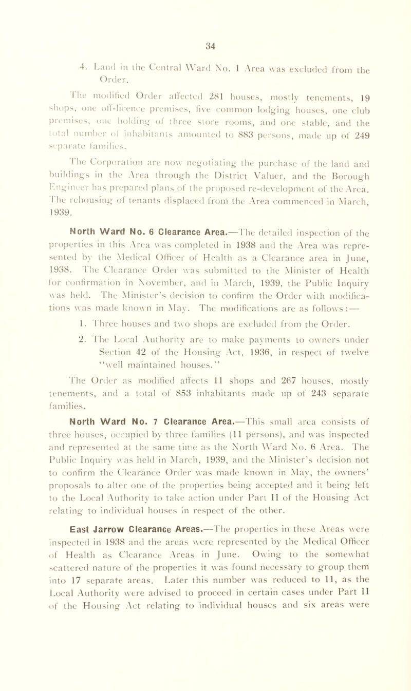 4. Land in the Central Ward No. 1 Area was excluded from the Order. I he modified Order afiected 281 houses, mostly tenements, 19 shops, one oil-licence premises, five common lodging houses, one club premises, one holding ol three store rooms, and one stable, and the total number ol inhabitants amounted to 883 persons, made up of 249 separate families. I lie Corporation are now negotiating the purchase of the land and buildings in the Area through the District Valuer, and the Borough kngineer has prepared plans of the proposed re-development of the Area. I he rehousing ot tenants displaced from the Area commenced in March, 1939. North Ward No. 6 Clearance Area.—The detailed inspection of the properties in this Area was completed in 1938 and the Area was repre- sented by the Medical Officer ol Health as a Clearance area in June, 1938. 1 he Clearance Order was submitted to the Minister of Health for confirmation in November, and in March, 1939, the Public Inquiry was held. The Minister’s decision to confirm the Order with modifica- tions was made known in May. The modifications are as follows: — 1. 1 hree houses and two shops are excluded from the Order. 2. The Local Authority are to make payments to owners under Section 42 of the Housing Act, 1936, in respect of twelve “well maintained houses.’’ The Order as modified affects 11 shops and 267 houses, mostly tenements, and a total of 853 inhabitants made up of 243 separate families. North Ward No. 7 Clearance Area.—This small area consists of three houses, occupied by three families (11 persons), and was inspected and represented at the same time as the North Ward No. 6 Area. The Public Inquiry w as held in March, 1939, and the Minister’s decision not to confirm the Clearance Order was made known in May, the owners’ proposals to alter one of the properties being accepted and it being left to the Local Authority to take action under Part II of the Housing Act relating to individual houses in respect of the other. East Jarrow Clearance Areas.—The properties in these Areas were inspected in 1938 and the areas were represented by the Medical Officer of Health as Clearance Areas in June. Owing to the somewhat scattered nature of the properties it was found necessary to group them into 17 separate areas. Later this number was reduced to 11, as the Local Authority were advised to proceed in certain cases under Part II of the Housing Act relating to individual houses and six areas were