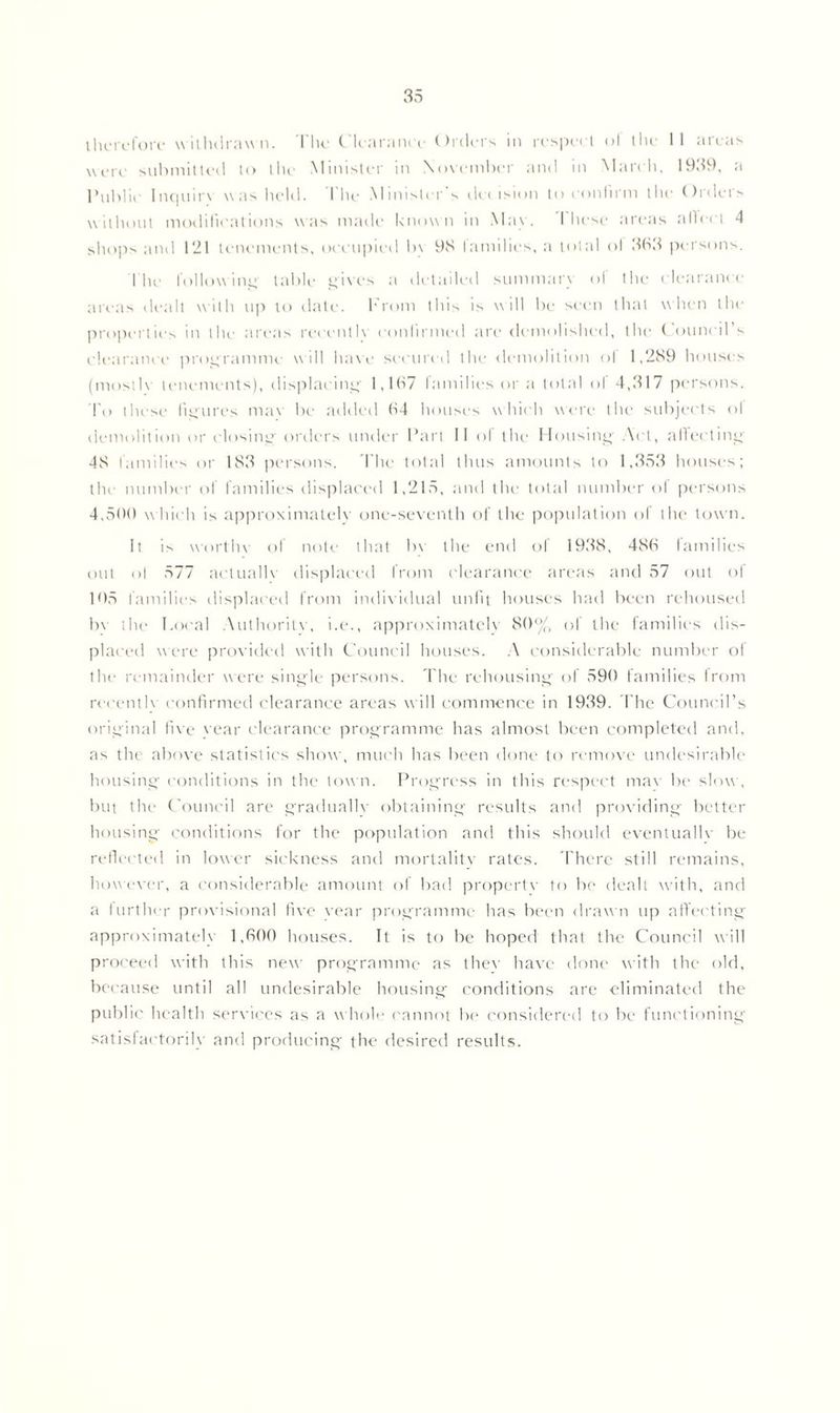 therefore withdrawn. The Clearance Orders in respect of the II areas were submitted to the Minister in November and in March, 1939, a Public I nc|iii r\ was held. I he Minister s cl< < is ion to confirm the On lei's without mollifications was made known in May. 1 hese areas ailed 4 shops and 121 tenements, occupied by 93 lamdics, a total of 333 persons. Tfie following table gives a detailed summary of the clearance areas dealt with up to date. From this is will be seen that when the properties in the areas recently confirmed are demolished, the Council’s clearance programme w ill have secured the demolition ol 1,289 houses (mostly tenements), displacing 1,167 families or a total ol 4,317 persons. To these figures mav be added 64 houses which were the subjects ol demolition or closing orders under Part II of the Housing’ Act, affecting 48 families or 183 persons. The total thus amounts to 1,353 houses; the number of families displaced 1,215, and the total number of persons 4,500 w hich is approximately one-seventh of the population ol the town. It is worthy of note that bv the end of 1938, 486 families out ol 577 actually displaced from clearance areas and 57 out of 105 families displaced from individual unfit houses had been rehoused bv the Local Authority, i.e., approximately 80% of the families dis- placed were provided with Council houses. A considerable number of the remainder were single persons. The rehousing of 590 families from recently confirmed clearance areas will commence in 1939. The Council’s original five year clearance programme has almost been completed and, as the above statistics show, much has been done to remove undesirable housing conditions in the town. Progress in this respect mav be slow , but the Council are gradually obtaining results and providing better housing conditions for the population and this should eventually be reflected in lower sickness and mortality rates. There still remains, however, a considerable amount of bad property to be dealt with, and a further provisional five vear programme has been drawn up affecting approximately 1,600 houses. It is to be hoped that the Council will proceed with this new programme as thev have done with the old, because until all undesirable housing conditions are eliminated the public health services as a whole cannot be considered to be functioning satisfactorily and producing the desired results.