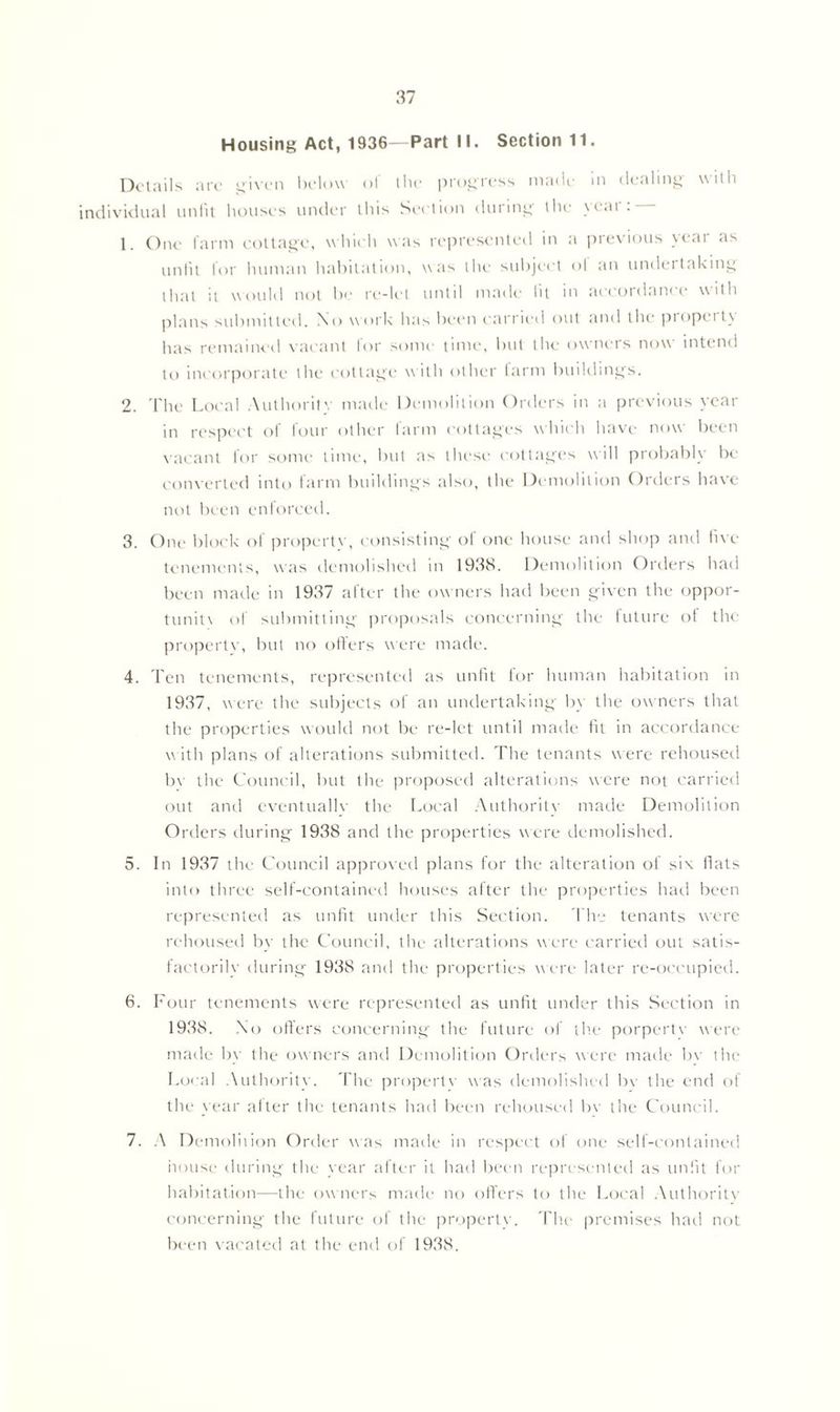 Housing Act, 1936—Part II. Section 11. Details are given below ol the progress made m dealing uilh individual unfit houses under this Section during the ycai 1. One farm cottage, which was represented in a previous year as unfit for human habitation, was the subject ol an undertaking that it would not be re-let until made lit in accordance with plans submitted. No w ork has been carried out and the propet ty has remained vacant for some time, but the owners now intend to incorporate the cottage w ith other farm buildings. 2. The Local Authority made Demolition Orders in a previous year in respect of four other farm cottages which have now been vacant for some time, but as these cottages will probably be converted into farm buildings also, the Demolition Orders have not been enforced. 3. One block of property, consisting of one house and shop and five tenements, was demolished in 1938. Demolition Orders had been made in 1937 after the owners had been given the oppor- tune of submitting proposals concerning the future of the propertv, but no offers were made. 4. Ten tenements, represented as unfit for human habitation in 1937, were the subjects of an undertaking by the owners that the properties would not be re-let until made fit in accordance with plans of alterations submitted. The tenants were rehoused bv the Council, but the proposed alterations were not carried out and eventually the Local Authority made Demolition Orders during 1938 and the properties were demolished. 5. In 1937 the Council approved plans for the alteration of siv fiats into three self-contained houses after the properties had been represented as unfit under this Section. I'he tenants were rehoused by the Council, the alterations were carried out satis- factorily during 1938 and the properties were later re-occupied. 6. Four tenements were represented as unfit under this Section in 1938. No offers concerning the future of the porpertv were made by the owners and Demolition Orders were made by the Local Authority. The propertv was demolished bv the end of the year after the tenants had been rehoused bv the Council. 7. A Demolition Order was made in respect of one self-contained house during the year after it had been represented as unfit for habitation—the owners made no offers to the Local Authority concerning the future of the propertv. The premises hail not been vacated at the end of 1938.