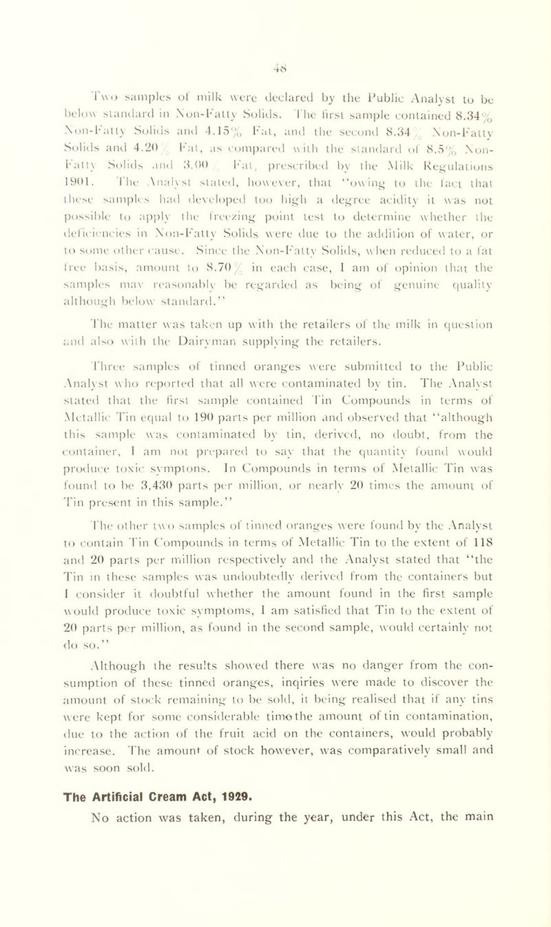 Two samples of milk were declared by the Public Analyst to be below standard in Non-Fatty Solids. The first sample contained 8.34% Non-Fatty Solids and 4.15% Fat, anil the second 8.34 Non-Fatty Solids and 4.20 Fat, as compared with the standard of 8.5% Non- halt) Solids and 3.00 hat, prescribed by the Milk Regulations 1901. fhe Analyst stated, however, that “owing to the fact that these samples had developed too high a degree acidity it was not possible to apply the freezing point test to determine whether the deficiencies in Non-Fatty Solids were due to the addition of water, or to some other cause. Since the Non-Fattv Solids, when reduced to a fat free basis, amount to 8.70 in each case, 1 am of opinion that the samples may reasonably be regarded as being of genuine quality although below standard.’’ The matter w as taken up with the retailers of the milk in question and also with the Dairyman supplying the retailers. Three samples of tinned oranges were submitted to the Public Analyst who reported that all were contaminated by tin. The Analyst stated that the first sample contained Tin Compounds in terms of Metallic Tin equal to 190 parts per million and observed that “although this sample was contaminated by tin, derived, no doubt, from the container, 1 am not prepared to say that the quantity found would produce toxic symptons. In Compounds in terms of Metallic Tin was found to be 3,430 parts per million, or nearlv 20 times the amount of Tin present in this sample.’’ The other two samples of tinned oranges were found by the Analyst to contain Tin Compounds in terms of Metallic Tin to the extent of 118 and 20 parts per million respectively and the Analyst stated that “the Tin m these samples was undoubtedly derived from the containers but I consider it doubtful whether the amount found in the first sample would produce toxic symptoms, I am satisfied that Tin to the extent of 20 parts per million, as found in the second sample, would certainly not do so.” Although the results showed there was no danger from the con- sumption of these tinned oranges, inqiries were made to discover the amount of stock remaining to be sold, it being realised that if any tins were kept for some considerable timothe amount of tin contamination, due to the action of the fruit acid on the containers, would probably increase. The amount of stock however, was comparatively small and was soon sold. The Artificial Cream Act, 1929. No action was taken, during the year, under this Act, the main