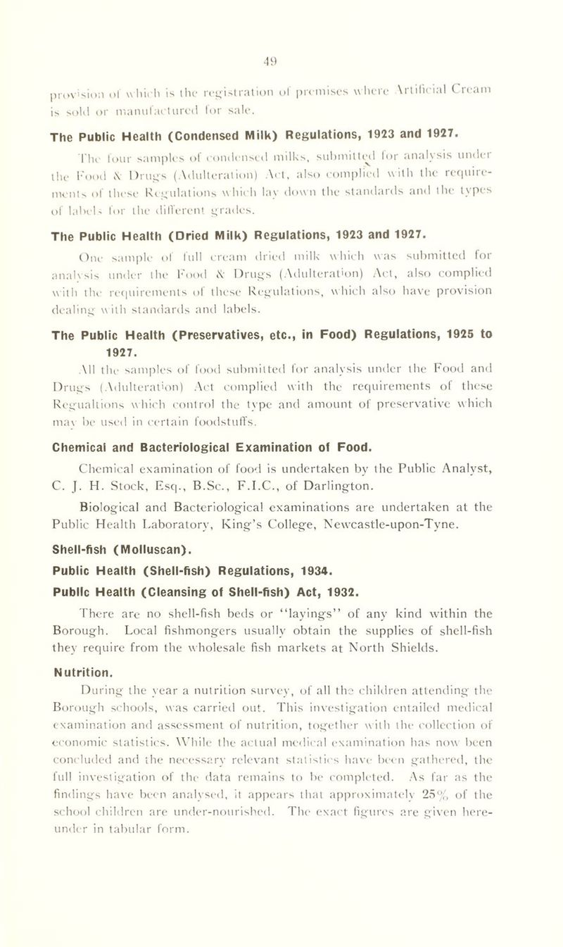 provision o! which is the registration of premises where Artificial Cream is sold or manufactured lor sale. The Public Health (Condensed Milk) Regulations, 1923 and 1927. The four samples of condensed milks, submitted for analysis under the Food \ Drugs (Adulteration) Act, also complied with the require- ments of these Regulations which lay down the standards and the types of labels lor the different grades. The Public Health (Dried Milk) Regulations, 1923 and 1927. One sample of full cream dried milk which was submitted for analysis under the hood & Drugs (Adulteration) Act, also complied with the requirements ol these Regulations, which also have provision dealing with standards and labels. The Public Health (Preservatives, etc., in Food) Regulations, 1925 to 1927. All the samples of food submitted for analysis under the Food and Drugs (Adulteration) Act complied with the requirements of these Regualtions which control the type and amount of preservative which max be used in certain foodstuffs. Chemical and Bacteriological Examination of Food. Chemical examination of food is undertaken by the Public Analyst, C. J. H. Stock, Esq., B.Sc., F.I.C., of Darlington. Biological and Bacteriological examinations are undertaken at the Public Health Laboratory, King’s College, Newcastle-upon-Tyne. Shell-fish (Molluscan). Public Health (Shell-fish) Regulations, 1934. Public Health (Cleansing of Shell-fish) Act, 1932. There are no shell-fish beds or “layings” of any kind within the Borough. Local fishmongers usually obtain the supplies of shell-fish they require from the wholesale fish markets at North Shields. Nutrition. During the year a nutrition survey, of all the children attending the Borough schools, was carried out. This investigation entailed medical examination and assessment of nutrition, together with the collection of economic statistics. While the actual medical examination has now been concluded and the necessary relevant statistics have been gathered, the full investigation of the data remains to be completed. As far as the findings hax'e been analysed, it appears that approximately 25% of the school children are under-nourished. The exact figures are given here- under in tabular form.