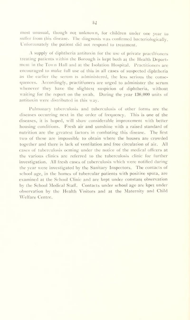 most unusual, though not unknown, for children under one year Lo sutler from this disease. 1 he diagnosis was confirmed bacteriologically. Unfortunately the patient did not respond to treatment. A supply of diphtheria antitoxin lor the use of private practitioners treating patients within the Borough is kept both at the Health Depart- ment in the Town Hall and at the Isolation Hospital. Practitioners are encouraged to make full use of this in all cases of suspected diphtheria as the earlier the serum is administered, the less serious the consc- quences. Accordingly, practitioners are urged to administer the serum whenever they have the slightest suspicion of diphtheria, without waiting lor the report on the swab. During the year 136,000 units of antitoxin were distributed in this way. Pulmonary tuberculosis and tuberculosis of other forms are the diseases occurring next in the order of frequency. This is one of the diseases, it is hoped, will show considerable improvement with better housing conditions. Fresh air and sunshine with a raised standard of nutrition are the greatest factors in combating this disease. The first two of these are impossible to obtain where the houses are crowded together and there is lack of ventilation and free circulation of air. All cases of tuberculosis ocming under the notice of the medical officers at the various clinics are referred to the tuberculosis clinic for further investigation. All fresh cases of tuberculosis which were notified during the year were investigated by the Sanitary Inspectors. The contacts of school age, in the homes of tubercular patients with positive sputa, are examined at the School Clinic and are kept under constant observation by the School Medical Staff. Contacts under school age are kpet under observation by the Health Visitors and at the Maternity and Child Welfare Centre.