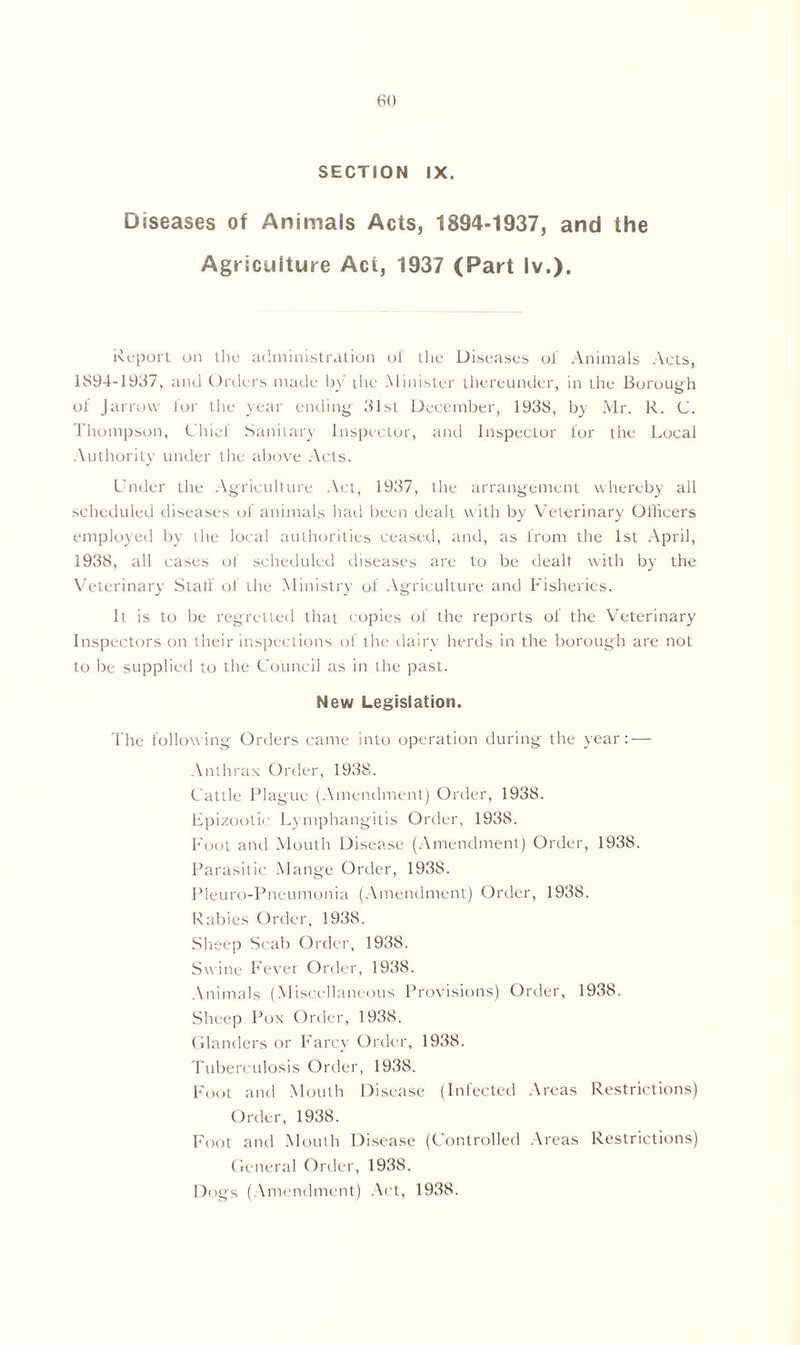 (SO SECTION IX. Diseases of Animals Acts, 1894-1937, and the Agriculture Act, 1937 (Part lv.). Report on the administration of the Diseases of Animals Acts, 1894-1937, and Orders made by the Minister thereunder, in the Borough of J arrow for the year ending 31st December, 1938, by Mr. R. C. Thompson, Chief Sanitary Inspector, and Inspector for the Local Authority under the above Acts. Under the Agriculture Act, 1937, the arrangement whereby all scheduled diseases of animals had been dealt with by Veterinary Officers employed by the local authorities ceased, and, as from the 1st April, 1938, all cases of scheduled diseases are to be dealt with by the Veterinary Staff of the Ministry of Agriculture and Fisheries. It is to be regretted that copies of the reports of the Veterinary Inspectors on their inspections of the dairy herds in the borough are not to be supplied to the Council as in the past. New Legislation. The following Orders came into operation during the year: — Anthrax Order, 1938. Cattle Plague (Amendment) Order, 1938. Epizootic Lymphangitis Order, 1938. Foot and Mouth Disease (Amendment) Order, 1938. Parasitic Mange Order, 1938. Pleuro-Pneumonia (Amendment) Order, 1938. Rabies Order, 1938. Sheep Scab Order, 1938. Swine Fever Order, 1938. Animals (Miscellaneous Provisions) Order, 1938. Sheep Pox Order, 1938. Glanders or Farcy Order, 1938. Tuberculosis Order, 1938. Foot and Mouth Disease (Infected Areas Restrictions) Order, 1938. Foot and Mouth Disease (Controlled Areas Restrictions) General Order, 1938. Dogs (Amendment) Act, 1938.
