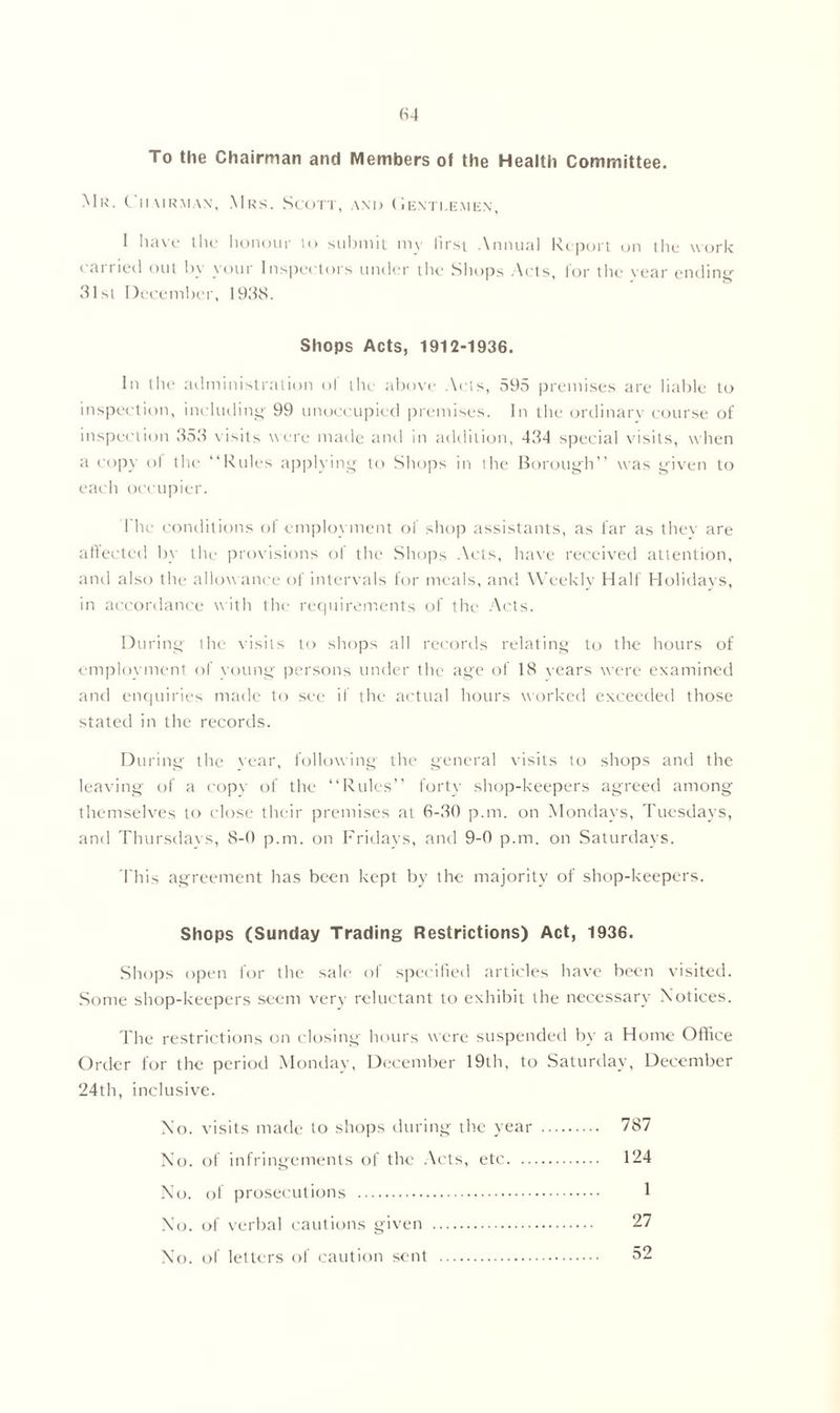To the Chairman and Members of the Health Committee. Mk. t iiairman, Mrs. Scott, and Gentlemen, 1 have the honour to submit my lirst Annual Report on the work earned out by your Inspectors under the Shops Acts, lor the vear ending’ 31st December, 193S. Shops Acts, 1912-1936, In (lie administration ol the above Arts, 59.5 premises are liable to inspection, including 99 unoccupied premises. In the ordinary course of inspection 353 visits were made and in addition, 434 special visits, when a copy ol the “Rules applying to Shops in the Borough’’ was given to each occupier. l'he conditions of employment of shop assistants, as far as they are affected by tlie provisions of the Shops Acts, have received attention, and also the allowance of intervals for meals, and Weekly Half Holidays, in accordance with the requirements of the Acts. During the visits to shops all records relating to the hours of employment of young persons under the age of 18 vears were examined and enquiries made to see if the actual hours worked exceeded those stated in the records. During the vear, following the general visits to shops and the leaving of a copy of the “Rules” forty shop-keepers agreed among themselves to close their premises at 6-30 p.m. on Mondays, Tuesdays, and Thursdays, 8-0 p.m. on Fridays, and 9-0 p.m. on Saturdays. This agreement has been kept by the majority of shop-keepers. Shops (Sunday Trading Restrictions) Act, 1936. Shops open for the sale of specified articles have been visited. Some shop-keepers seem very reluctant to exhibit the necessary Notices. The restrictions on closing- hours were suspended by a Home Office Order for the period Monday, December 19th, to Saturday, December 24th, inclusive. No. visits made to shops during the year 787 No. of infringements of the Acts, etc 124 No. of prosecutions 1 No. of verbal cautions given 27 No. of letters of caution sent 52