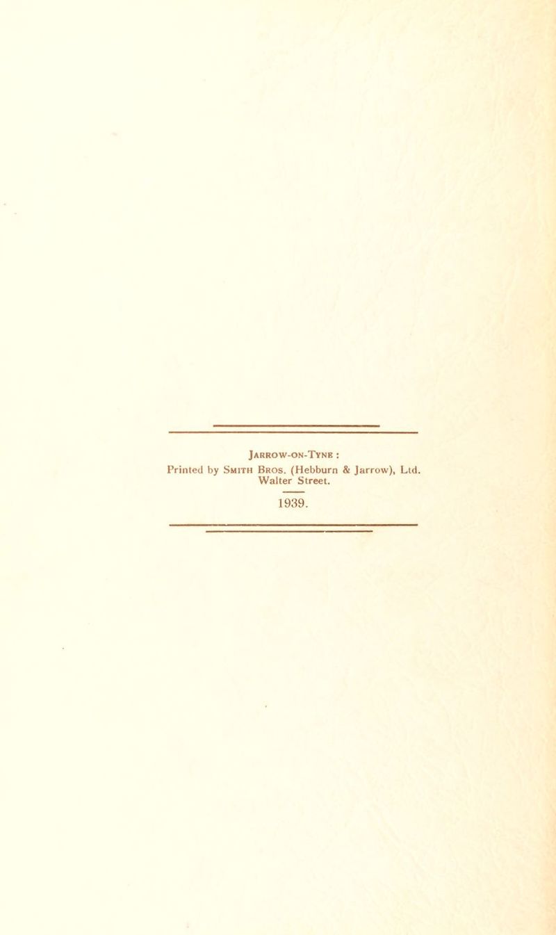 Jarrow-on-Tyne : Printed by Smith Bros. (Hebburn & Jarrow), Ltd. Walter Street. 1939.