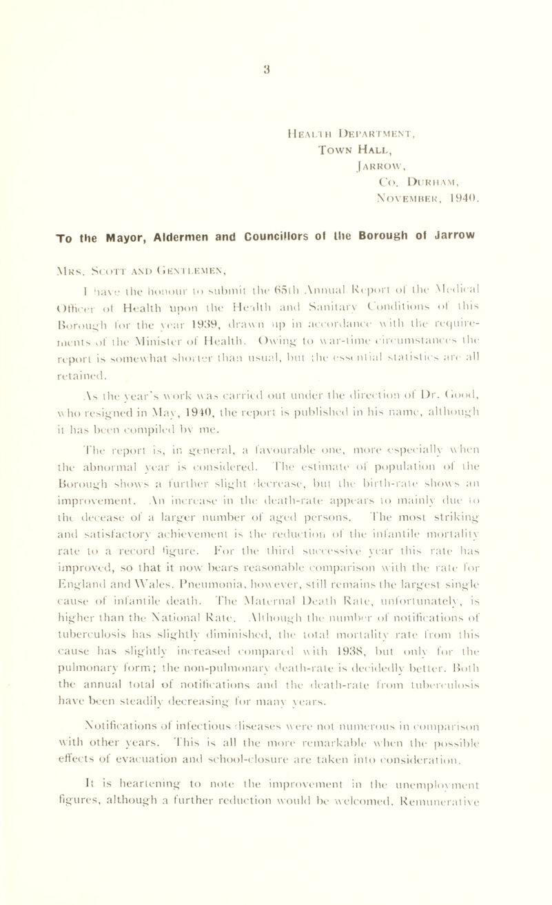 Health Department, Town Hall, [arrow, Co. Durham, November, 1940. To the Mayor, Aldermen and Councillors of the Borough of Jarrow Mrs. Scott and (Jentlemen, 1 nave the honour to submit the 65th Annual. Report oT the Medical Officer of Health Upon the Health and Sanitary Conditions <>l this Borough for the vear 1939, drawn up in accordance with the require- ments of the Minister of Health. Owing to war-time circumstances the report is somewhat shorter than usual, but the essential statistics arc all retained. As the year's work was carried out under the direction ol Dr. Hood, w ho resigned in Max , 1940, tlie report is published in his name, although it has been compiled bv me. The report is, in general, a favourable one, more especially w hen the abnormal vear is considered. I he estimate ol population ol the Borough shows a further slight decrease, but the birth-rate shows an improvement. An increase in the death-rate appears to mainly due to tin. decease of a larger number of aged persons. The most striking and satisfactory achievement is the reduction ol the infantile mortality rate to a record hgure. For the third successive year this rate has improved, so that it now bears reasonable comparison w ith the rate for England and Wales. Pneumonia, however, still remains the largest single cause of infantile death. The Maternal Death Rate, unfortunately, is higher than the National Rate. Although the number of notifications of tuberculosis has slightly diminished, the total mortality rate from this cause has slightly increased compared with 1938, but onh for the pulmonary form; the non-pulmonarv death-rate is decidedly better. Both the annual total of notifications and the death-rate from tuberculosis have been steadily decreasing for many years. Notifications ol infectious diseases were not numerous in comparison with other years. This is all the more remarkable when the possible effects ol evacuation and school-closure are taken into consideration. It is heartening to note the improvement in the unemployment figures, although a further reduction would be welcomed. Remunerative