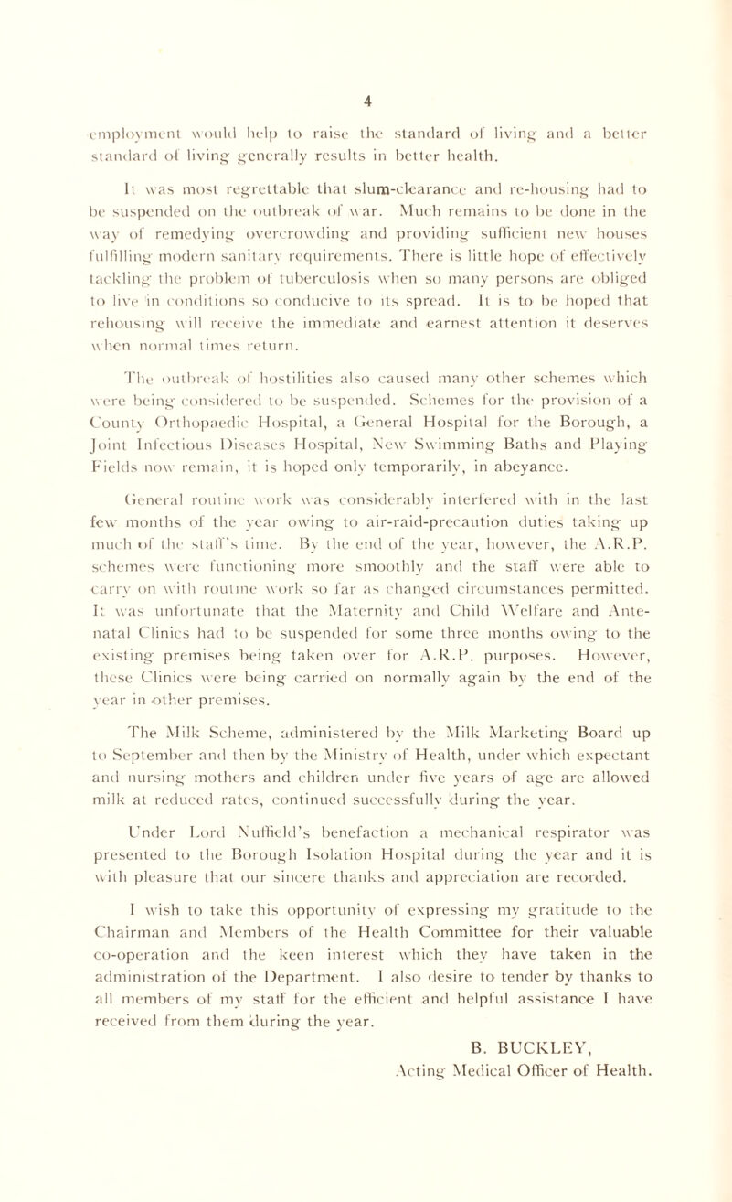 employment would help to raise the standard of living and a better standard of living generally results in better health. It was most regrettable that slum-clearance anti re-housing had to be suspended on the outbreak of war. Much remains to be done in the way of remedying overcrowding and providing sufficient new houses fulfilling modern sanitary requirements. There is little hope of effectively tackling the problem of tuberculosis when so many persons are obliged to live in conditions so conducive to its spread. It is to be hoped that rehousing will receive the immediate and earnest attention it deserves when normal times return. The outbreak of hostilities also caused many other schemes which were being considered to be suspended. Schemes for the provision of a County Orthopaedic Hospital, a General Hospital for the Borough, a Joint Infectious Diseases Hospital, New Swimming Baths and Playing- Fields now remain, it is hoped only temporarily, in abeyance. General routine work was considerably interfered with in the last few- months of the year owing to air-raid-precaution duties taking up much of the staff’s time. By the end of the year, however, the A.R.P. schemes were functioning more smoothly and the staff were able to carry on with routine work so far as changed circumstances permitted. It was unfortunate that the Maternity and Child Welfare and Ante- natal Clinics had to be suspended for some three months owing to the existing premises being taken over for A.R.P. purposes. However, these Clinics were being carried on normally again by the end of the vear in other premises. The Milk Scheme, administered by the Milk Marketing Board up to September and then by the Ministry of Health, under which expectant and nursing mothers and children under five years of age are allowed milk at reduced rates, continued successfully during the year. Under Lord Nuffield’s benefaction a mechanical respirator was presented to the Borough Isolation Hospital during the year and it is with pleasure that our sincere thanks and appreciation are recorded. I wish to take this opportunity of expressing my gratitude to the Chairman and Members of the Health Committee for their valuable co-operation and the keen interest which they have taken in the administration of the Department. I also desire to tender by thanks to all members of my staff for the efficient and helpful assistance I have received from them during the year. B. BUCKLEY, Acting Medical Officer of Health.