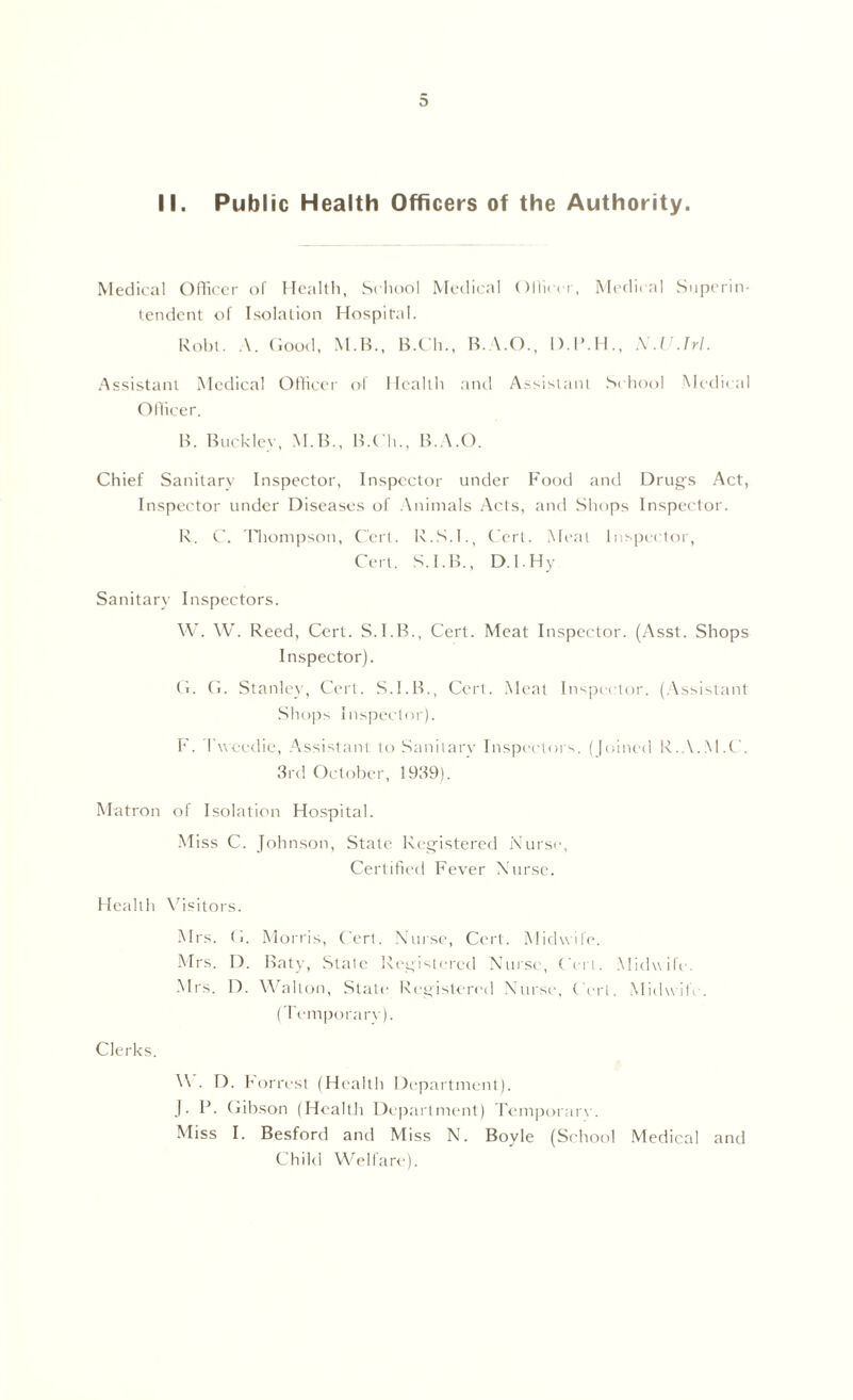 D II. Public Health Officers of the Authority. Medical Officer of Health, School Medical Officer, Medical Superin- tendent of Isolation Hospital. Robl. A. Good, M.B., B.Ch., B.A.O., D.P.H., N.U.Trl. Assistant Medical Officer of Health and Assistant School Medical Officer. B. Buckley, M.B., B.Ch., B.A.O. Chief Sanitary Inspector, Inspector under Food and Drugs Act, Inspector under Diseases of Animals Acts, and Shops Inspector. R. C. Thompson, Cert. R.S.I., Cert. Meat Inspector, Cert. S.I.B., D.I.Hy Sanitary Inspectors. W. W. Reed, Cert. S.I.B., Cert. Meat Inspector. (Asst. Shops Inspector). G. G. Stanley, Cert. S.I.B., Cert. Meat Inspector. (Assistant Shops Inspector). F. Fwcedie, Assistant to Sanitary Inspectors. (Joined R.A.M.C. 3rd October, 1939). Matron of Isolation Hospital. Miss C. Johnson, State Registered Nurse, Certified Fever Nurse. Health Visitors. Mrs. G. Morris, Cert. Nurse, Cert. Midwife. Mrs. D. Baty, State Registered Nurse, Cert. Midwife . Mrs. D. Walton, State Registered Nurse, Cert. Midwife. (Temporary). Clerks. V . D. Forrest (Health Department). J. P. Gibson (Health Department) Temporary. Miss I. Besford and Miss N. Boyle (School Medical and Child Welfare).