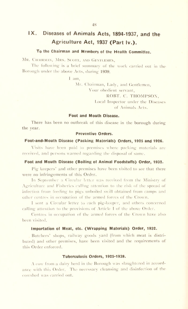 4S IX. Diseases of Animals Acts, 1894-1937, and the Agriculture Act, 1937 (Part lv.). To the Chairman and Members of the Health Committee. Mr. Chairman, Mrs. Scott, and Gentlemen, I lie following is a brief summary of the work carried out in the Borough under the above Acts, during 1939. 1 am, Mr. Chairman, Lady, and Gentlemen, Your obedient servant, ROBT. C. THOMPSON, Local Inspector under the Diseases of Animals Acts. Foot and Mouth Disease. 1 here has been no outbreak of this disease in the borough during the year. Preventive Orders. Foot-and-Mouth Disease (Packing Materials) Orders, 1925 and 1926. Visits have been paid to premises where packing- materials are received, and persons warned regarding- the disposal of same. Foot and Mouth Disease (Boiling of Animal Foodstuffs) Order, 1932. Pig keepers’ and other premises have been visited to see that there were no infringements of this Order. In September a Circular letter was received from the Ministry of Agriculture and Fisheries calling- attention to the risk of the spread of infection from feeding- to pigs unboiled swill obtained from camps and other centres in occupation of the armed forces of the Crown. I sent a Circular letter to each pig-keeper, and others concerned calling attention to the provisions of Article I of the above Order. Centres in occupation of the armed forces of the Crown have also been visited. Importation of Meat, etc. (Wrapping Materials) Order, 1932. Butchers’ shops, railway goods yard (from which meat is distri- buted) and other premises, have been visited and the requirements of this Order enforced. Tuberculosis Orders, 1925-1938. A cow from a dairy herd in the Borough was slaughtered in accord- ance with this Order. The necessary cleansing and disinfection of the < owshed was carried out.