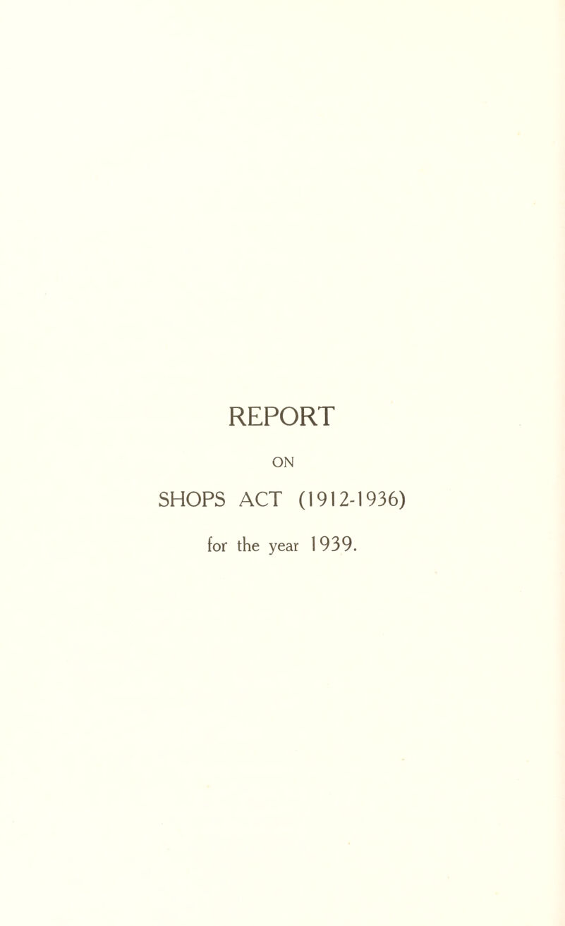 REPORT ON SHOPS ACT (1912-1936) for the year 1939.